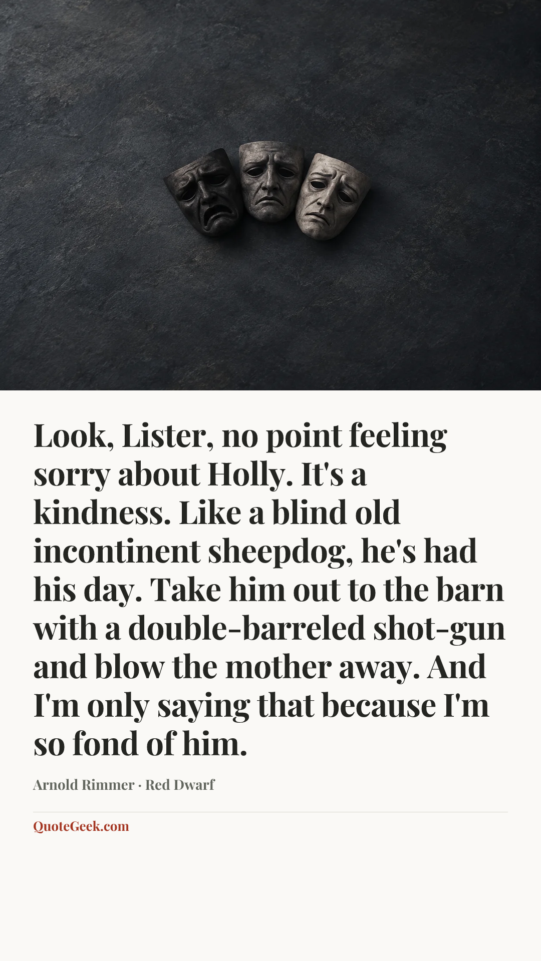 “Look, Lister, no point feeling sorry about Holly. It's a kindness. Like a blind old incontinent sheepdog, he's had his day. Take him out to the barn with a double-barreled shot-gun and blow the mother away. And I'm only saying that because I'm so fond of him.” — Arnold Rimmer · Red Dwarf. Illustrated QuoteGeek card.