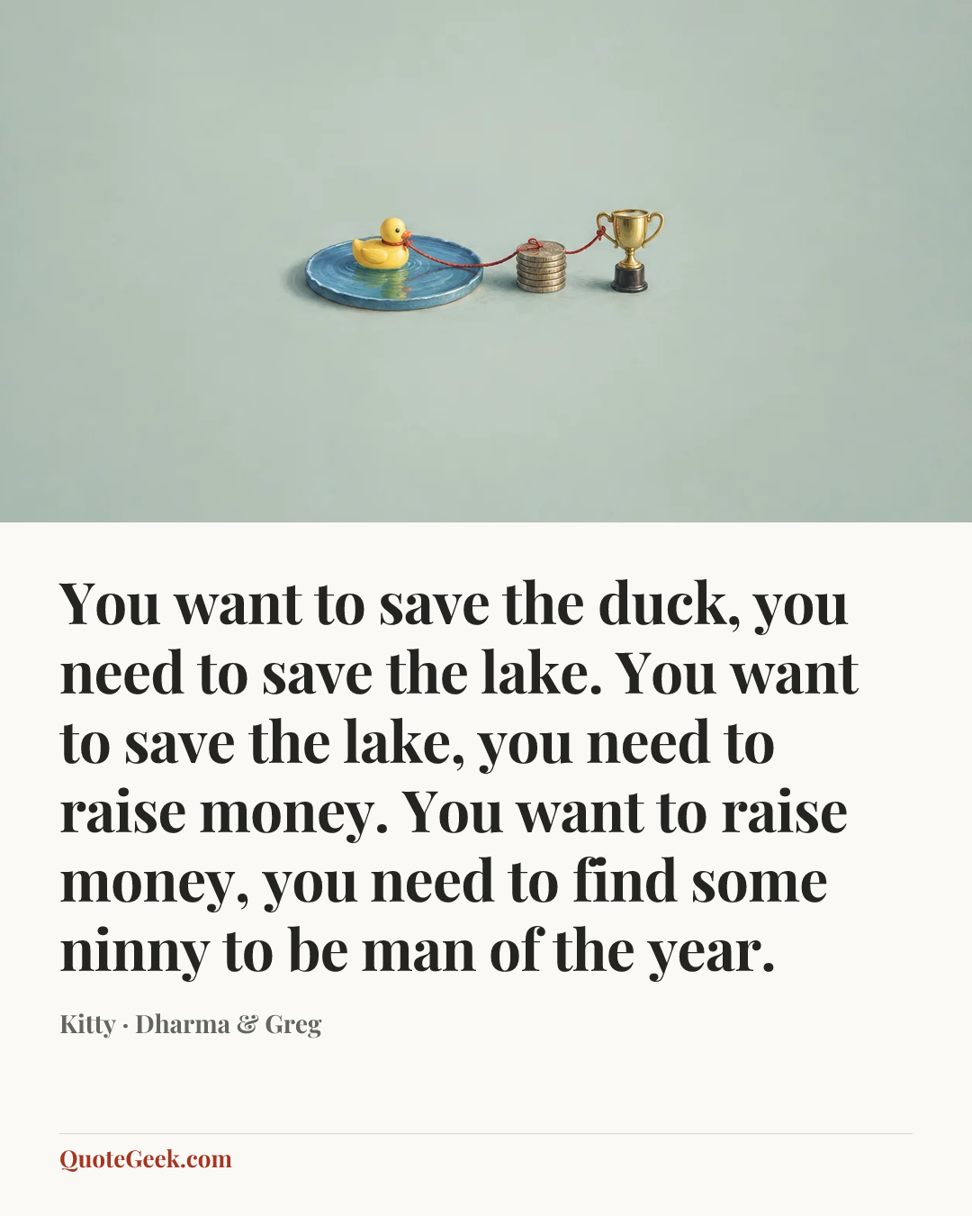 “You want to save the duck, you need to save the lake. You want to save the lake, you need to raise money. You want to raise money, you need to find some ninny to be man of the year.” — Kitty · Dharma & Greg. Illustrated QuoteGeek card.