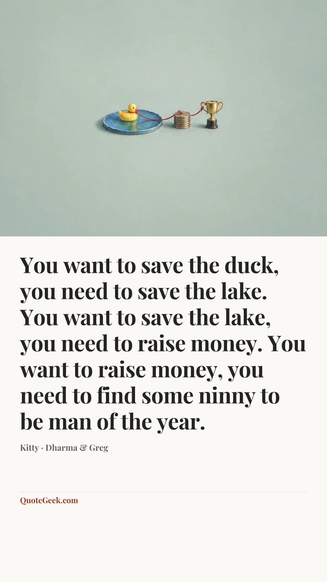 “You want to save the duck, you need to save the lake. You want to save the lake, you need to raise money. You want to raise money, you need to find some ninny to be man of the year.” — Kitty · Dharma & Greg. Illustrated QuoteGeek card.