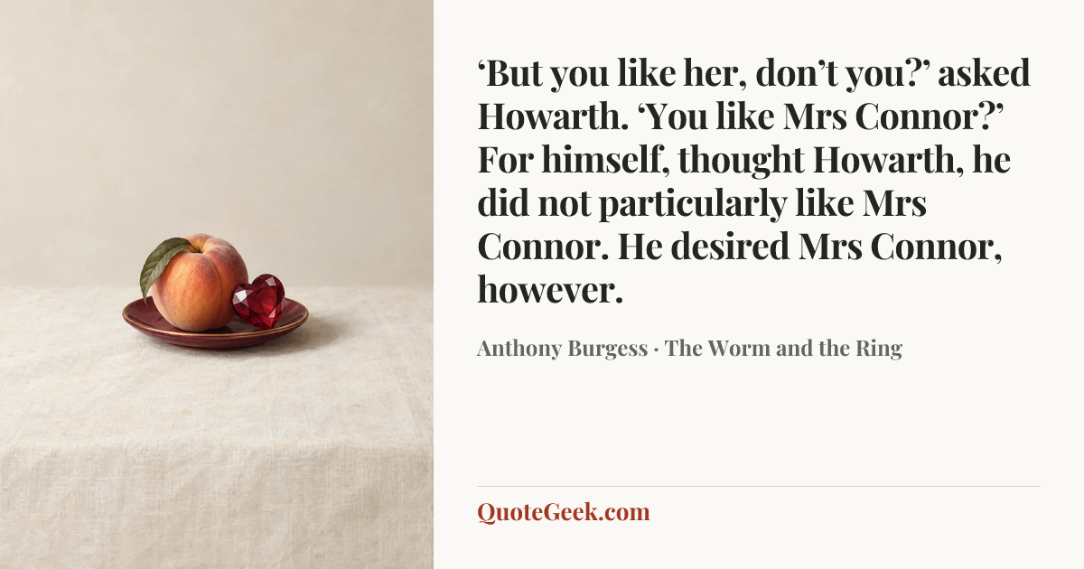 “‘But you like her, don’t you?’ asked Howarth. ‘You like Mrs Connor?’ For himself, thought Howarth, he did not particularly like Mrs Connor. He desired Mrs Connor, however.” — Anthony Burgess · The Worm and the Ring. Illustrated QuoteGeek card.