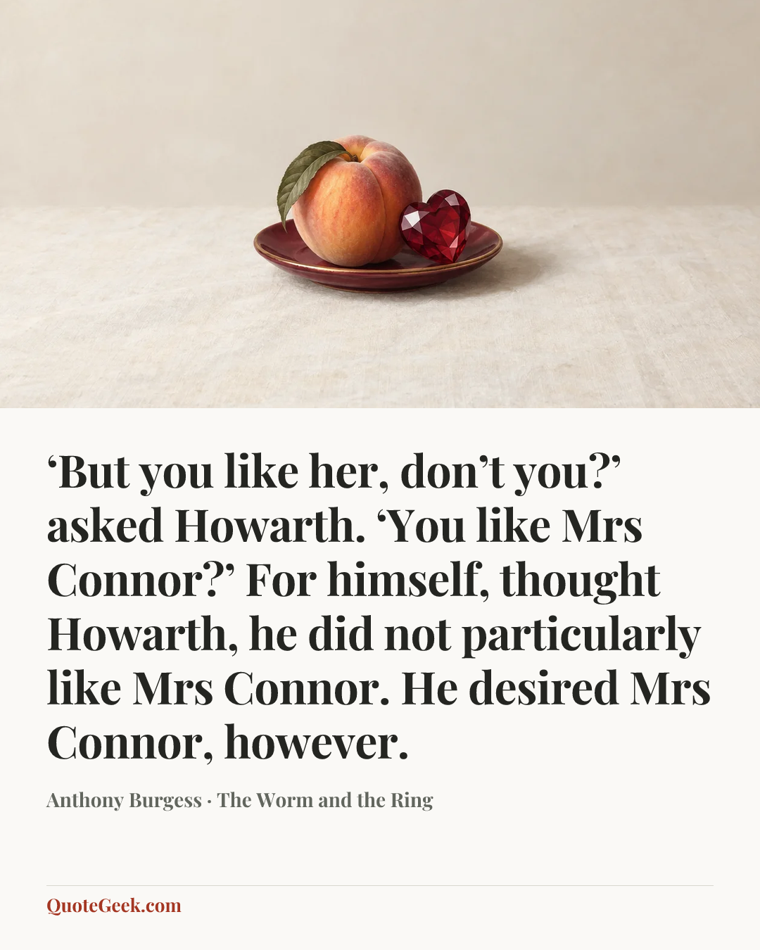 “‘But you like her, don’t you?’ asked Howarth. ‘You like Mrs Connor?’ For himself, thought Howarth, he did not particularly like Mrs Connor. He desired Mrs Connor, however.” — Anthony Burgess · The Worm and the Ring. Illustrated QuoteGeek card.