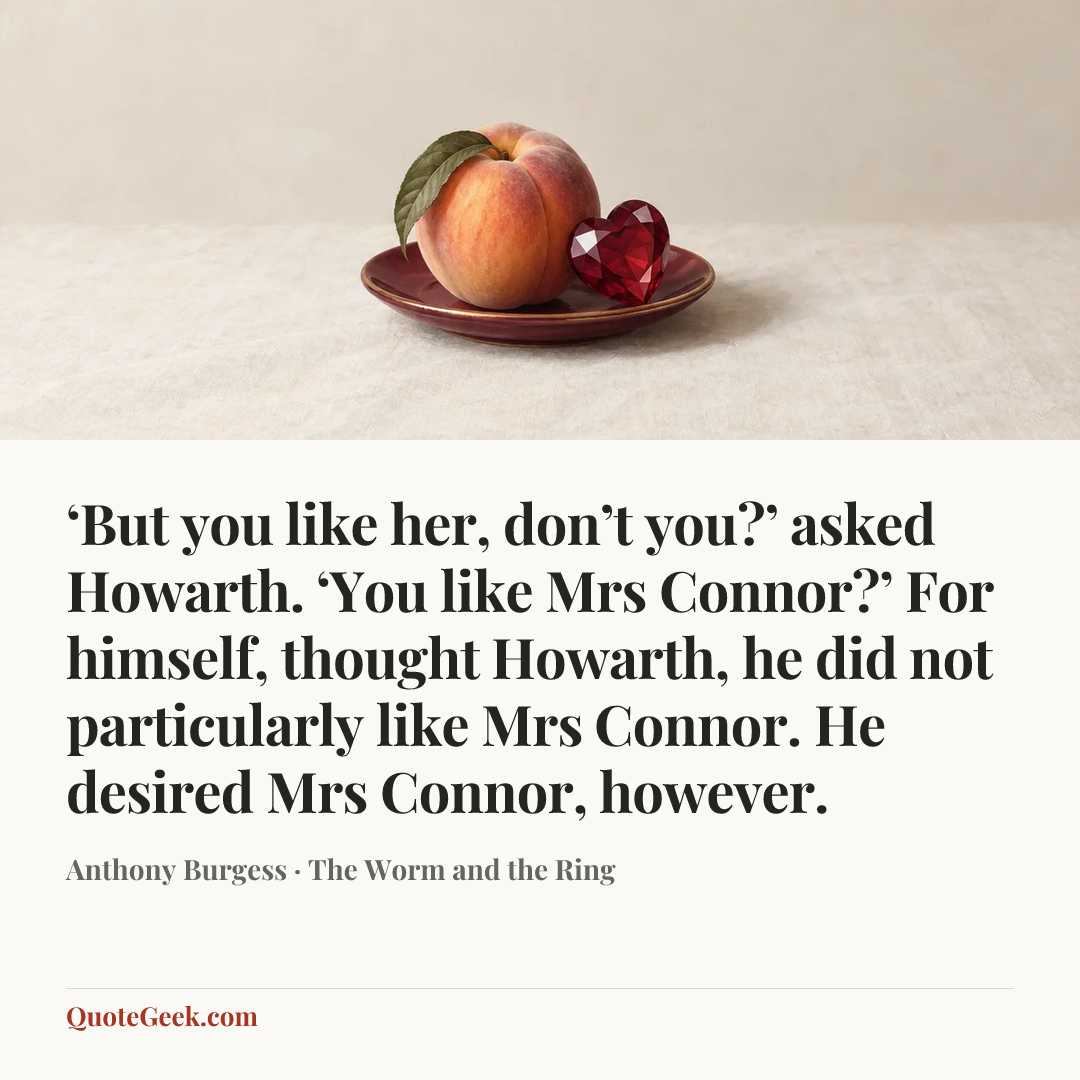 “‘But you like her, don’t you?’ asked Howarth. ‘You like Mrs Connor?’ For himself, thought Howarth, he did not particularly like Mrs Connor. He desired Mrs Connor, however.” — Anthony Burgess · The Worm and the Ring. Illustrated QuoteGeek card.