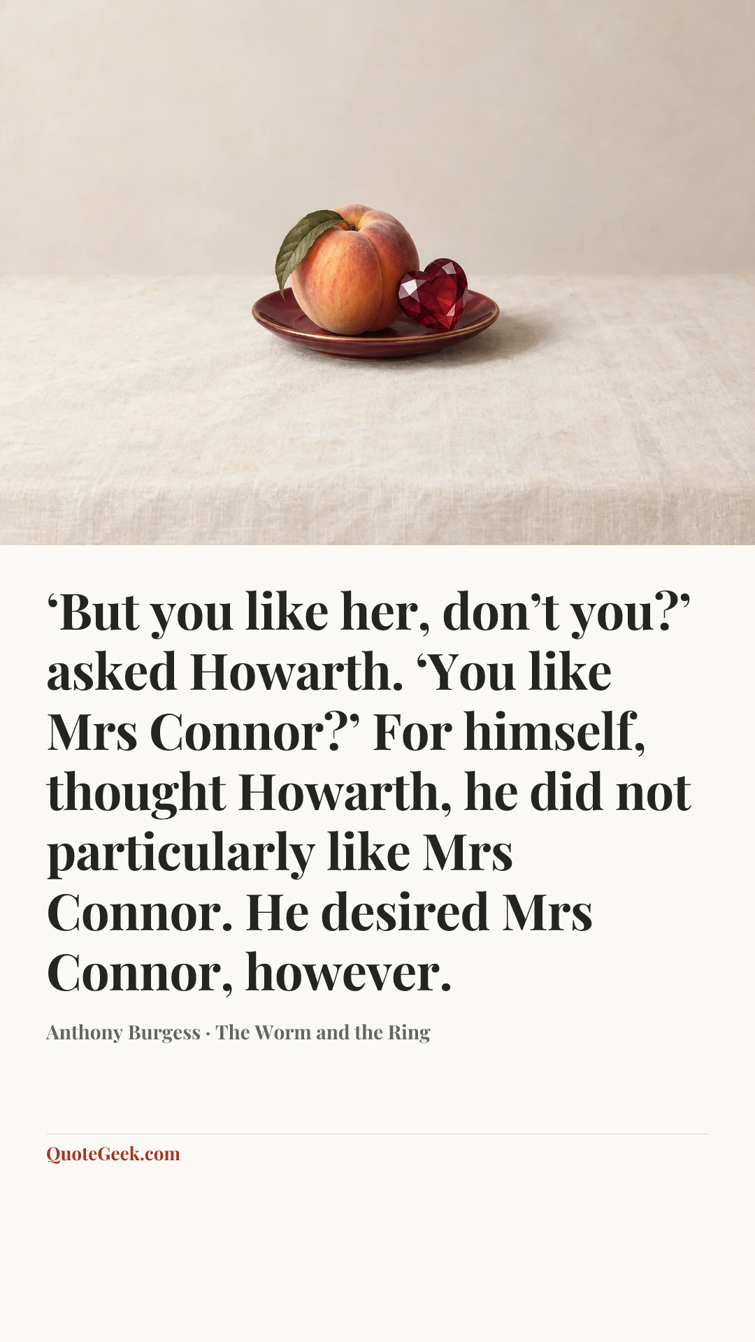 “‘But you like her, don’t you?’ asked Howarth. ‘You like Mrs Connor?’ For himself, thought Howarth, he did not particularly like Mrs Connor. He desired Mrs Connor, however.” — Anthony Burgess · The Worm and the Ring. Illustrated QuoteGeek card.