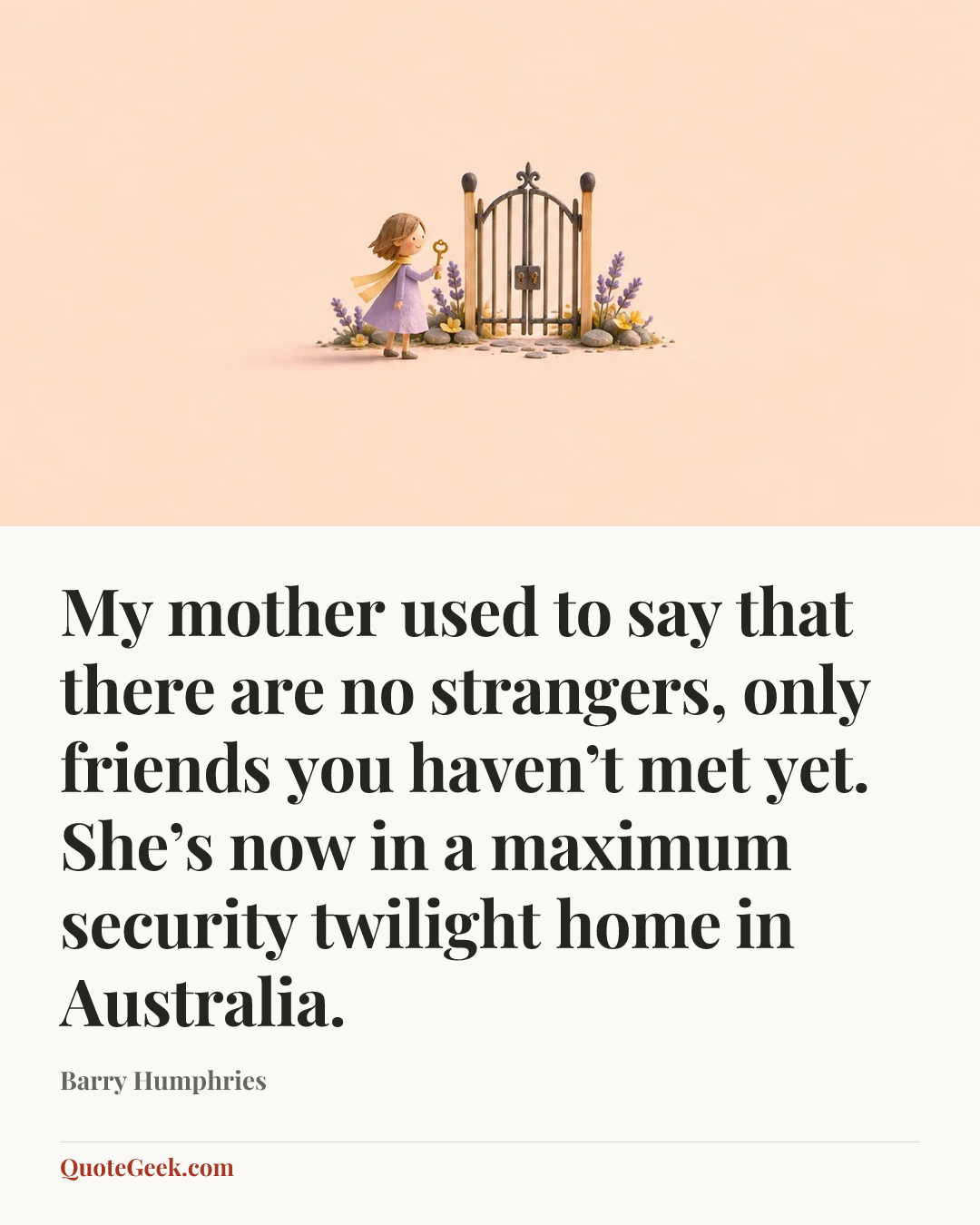 “My mother used to say that there are no strangers, only friends you haven’t met yet. She’s now in a maximum security twilight home in Australia.” — Barry Humphries. Illustrated QuoteGeek card.