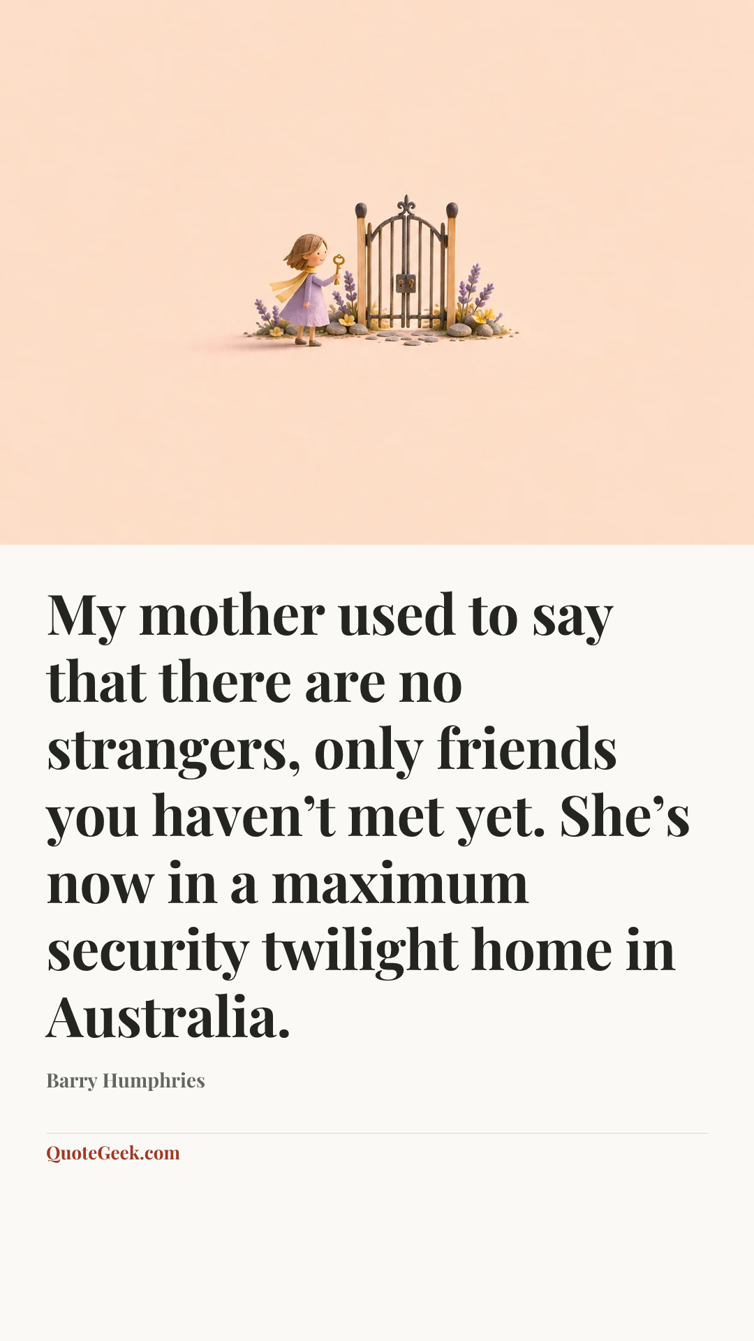 “My mother used to say that there are no strangers, only friends you haven’t met yet. She’s now in a maximum security twilight home in Australia.” — Barry Humphries. Illustrated QuoteGeek card.