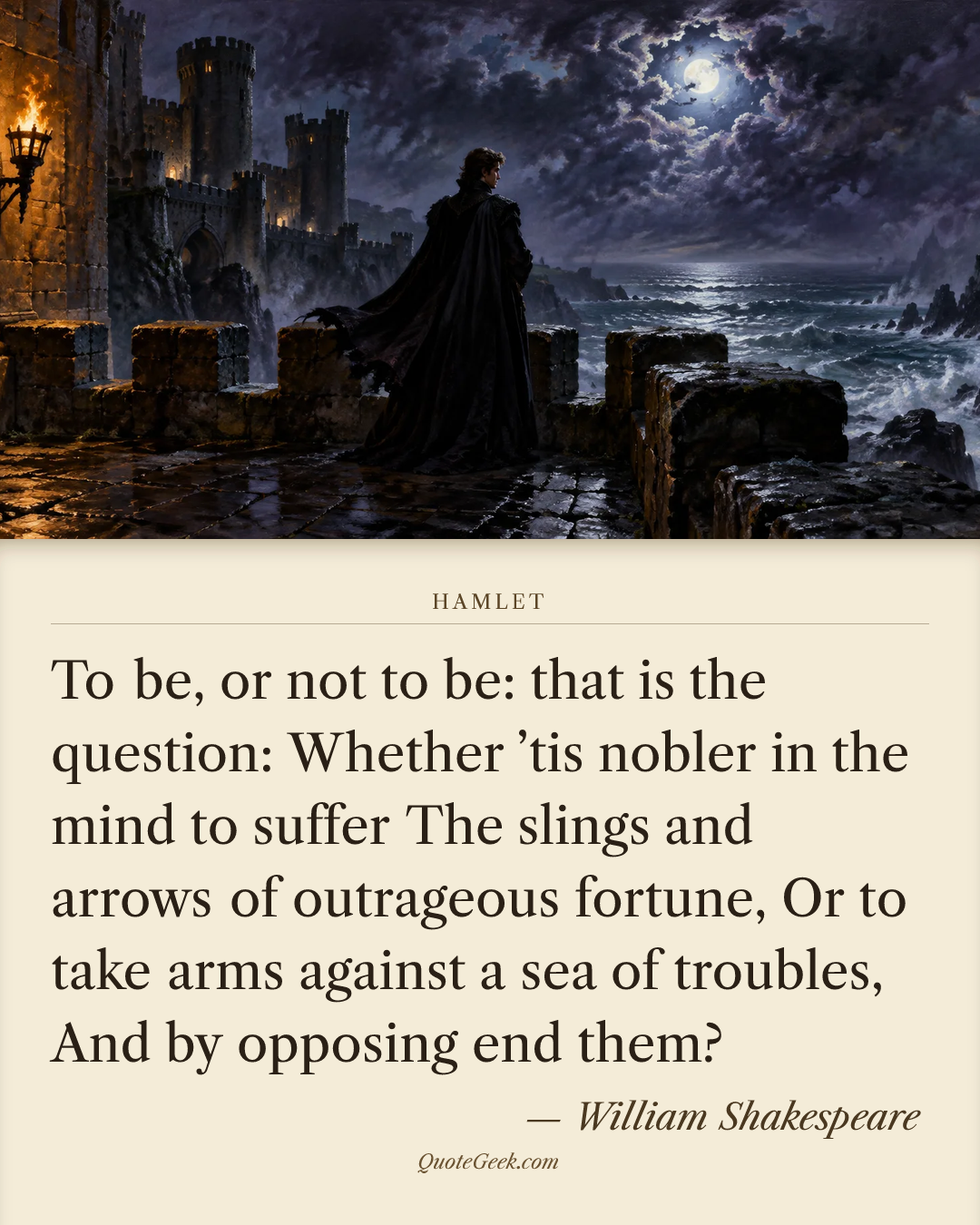 “To be, or not to be: that is the question:
Whether ’tis nobler in the mind to suffer
The slings and arrows of outrageous fortune,
Or to take arms against a sea of troubles,
And by opposing end them?” — William Shakespeare · Hamlet. Illustrated QuoteGeek card.