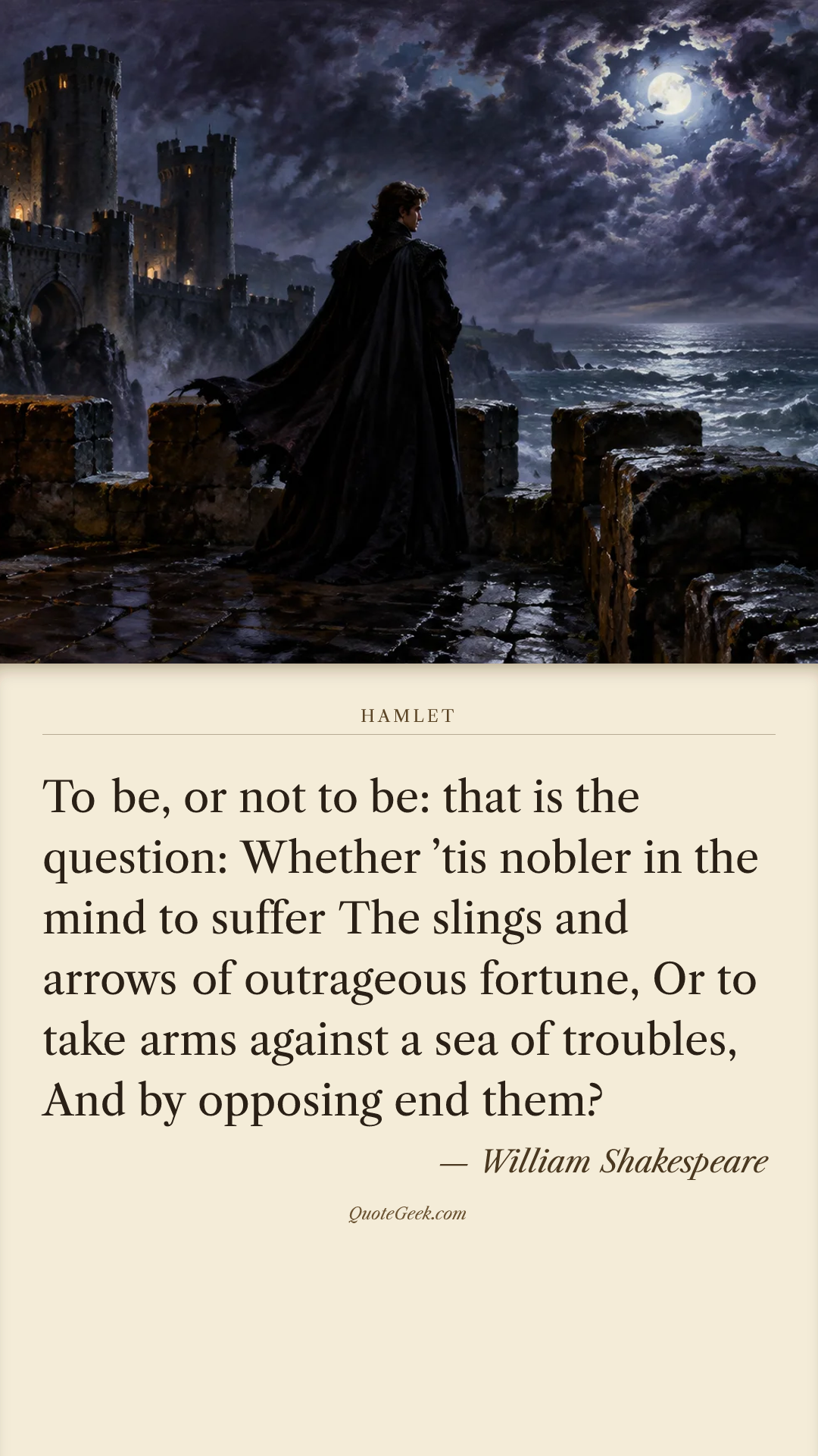“To be, or not to be: that is the question:
Whether ’tis nobler in the mind to suffer
The slings and arrows of outrageous fortune,
Or to take arms against a sea of troubles,
And by opposing end them?” — William Shakespeare · Hamlet. Illustrated QuoteGeek card.