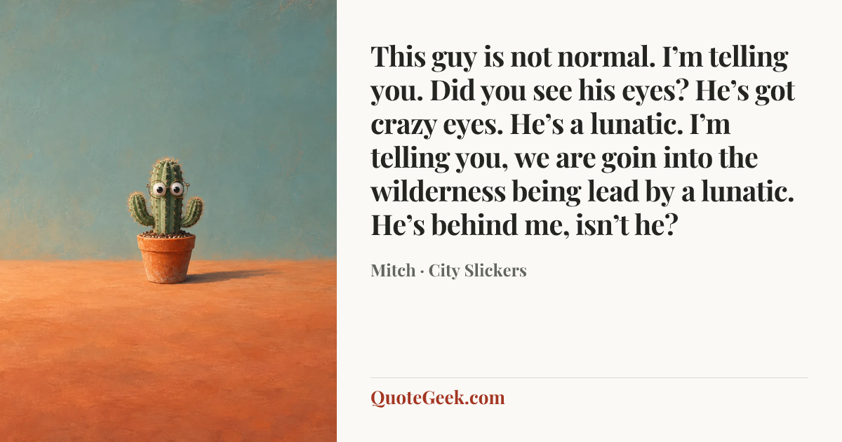 “This guy is not normal. I’m telling you. Did you see his eyes? He’s got crazy eyes. He’s a lunatic. I’m telling you, we are goin into the wilderness being lead by a lunatic. He’s behind me, isn’t he?” — Mitch · City Slickers. Illustrated QuoteGeek card.