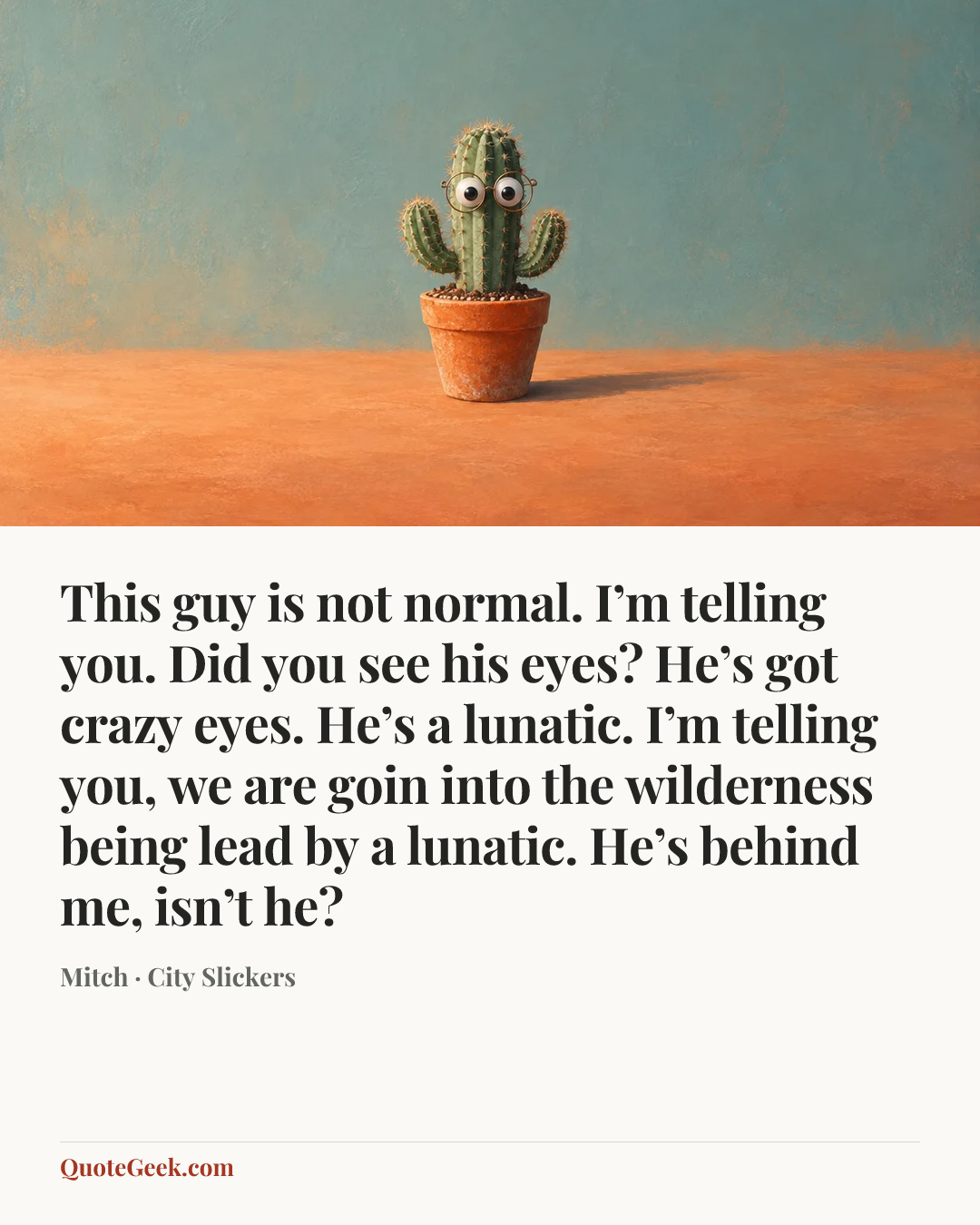 “This guy is not normal. I’m telling you. Did you see his eyes? He’s got crazy eyes. He’s a lunatic. I’m telling you, we are goin into the wilderness being lead by a lunatic. He’s behind me, isn’t he?” — Mitch · City Slickers. Illustrated QuoteGeek card.