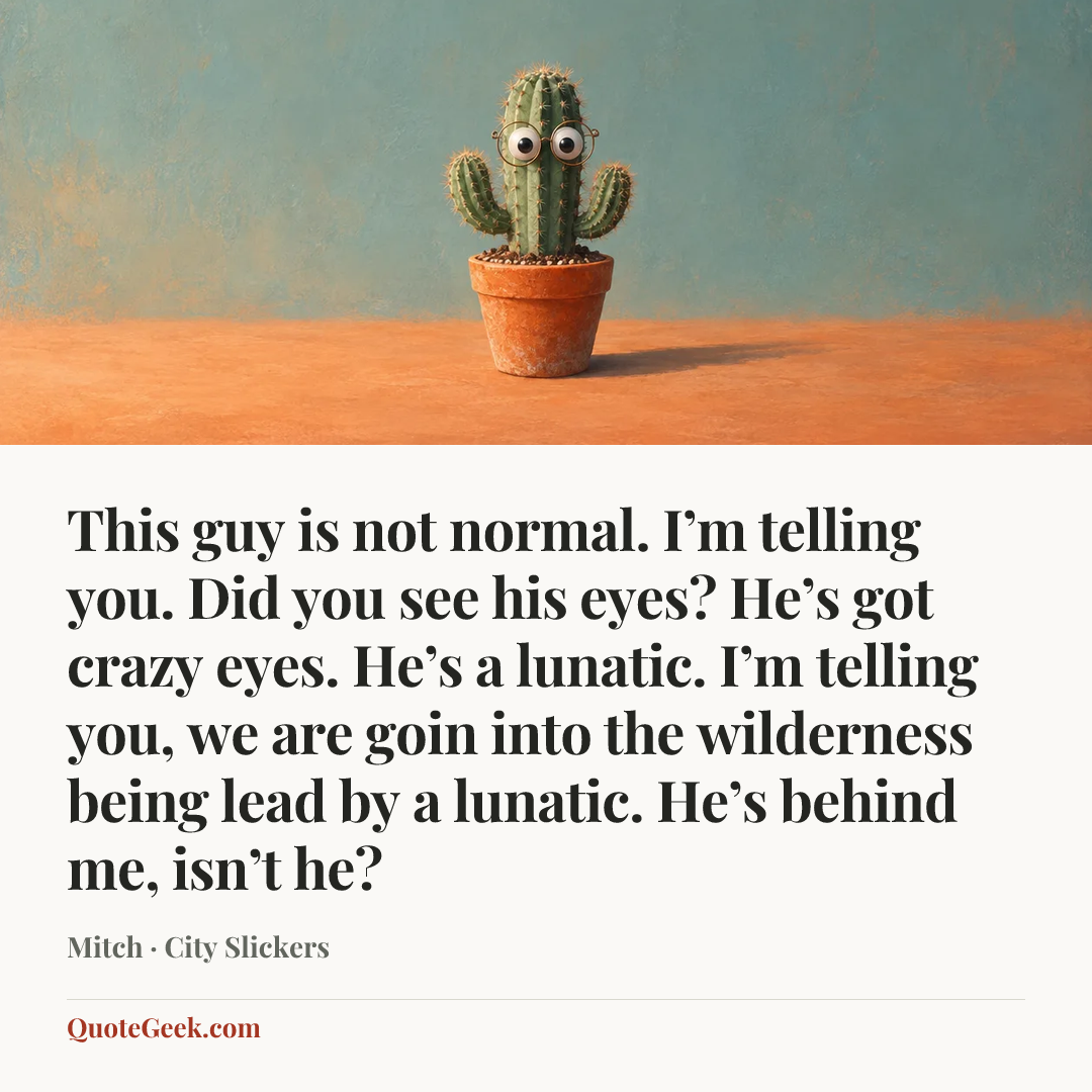 “This guy is not normal. I’m telling you. Did you see his eyes? He’s got crazy eyes. He’s a lunatic. I’m telling you, we are goin into the wilderness being lead by a lunatic. He’s behind me, isn’t he?” — Mitch · City Slickers. Illustrated QuoteGeek card.