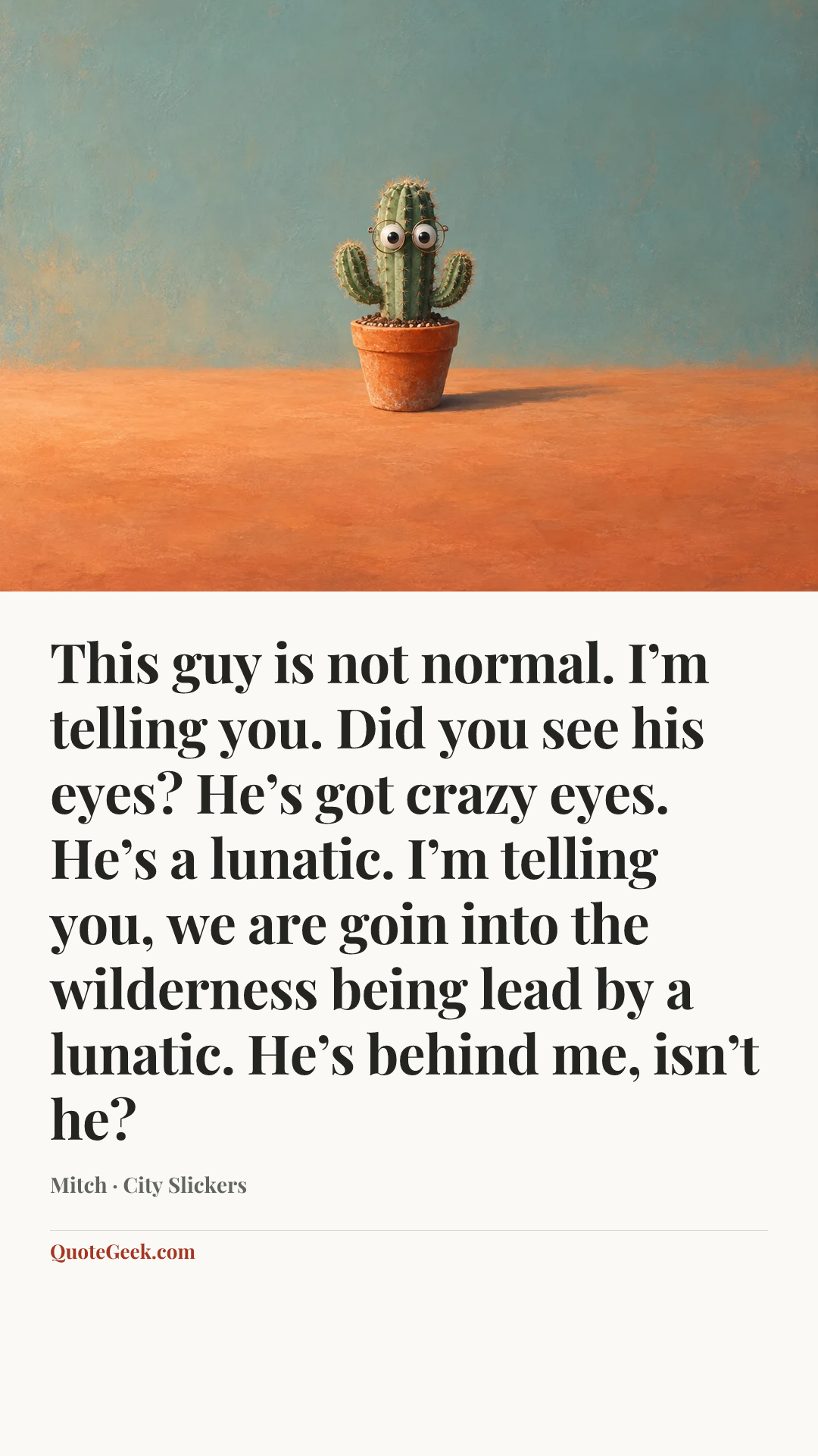 “This guy is not normal. I’m telling you. Did you see his eyes? He’s got crazy eyes. He’s a lunatic. I’m telling you, we are goin into the wilderness being lead by a lunatic. He’s behind me, isn’t he?” — Mitch · City Slickers. Illustrated QuoteGeek card.