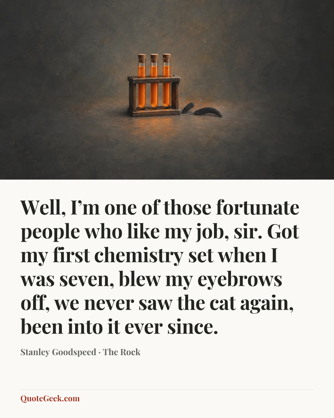 “Well, I’m one of those fortunate people who like my job, sir. Got my first chemistry set when I was seven, blew my eyebrows off, we never saw the cat again, been into it ever since.” — Stanley Goodspeed · The Rock. Illustrated QuoteGeek card.