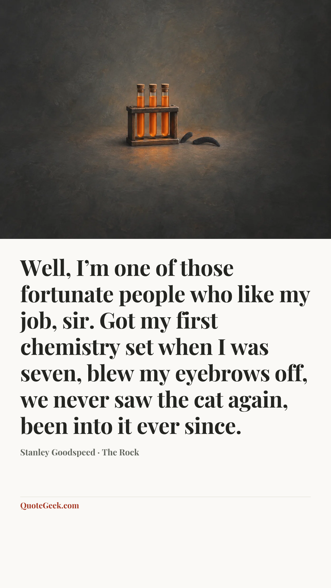 “Well, I’m one of those fortunate people who like my job, sir. Got my first chemistry set when I was seven, blew my eyebrows off, we never saw the cat again, been into it ever since.” — Stanley Goodspeed · The Rock. Illustrated QuoteGeek card.