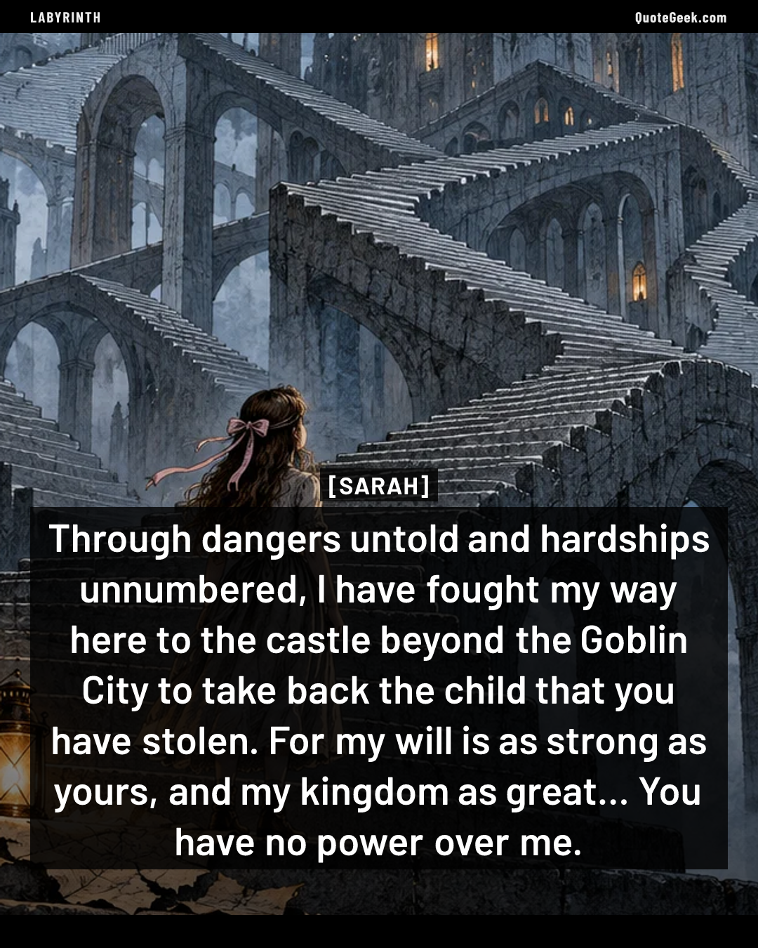 “Through dangers untold and hardships unnumbered, I have fought my way here to the castle beyond the Goblin City to take back the child that you have stolen. For my will is as strong as yours, and my kingdom as great... You have no power over me.” — Sarah · Labyrinth. Illustrated QuoteGeek card.
