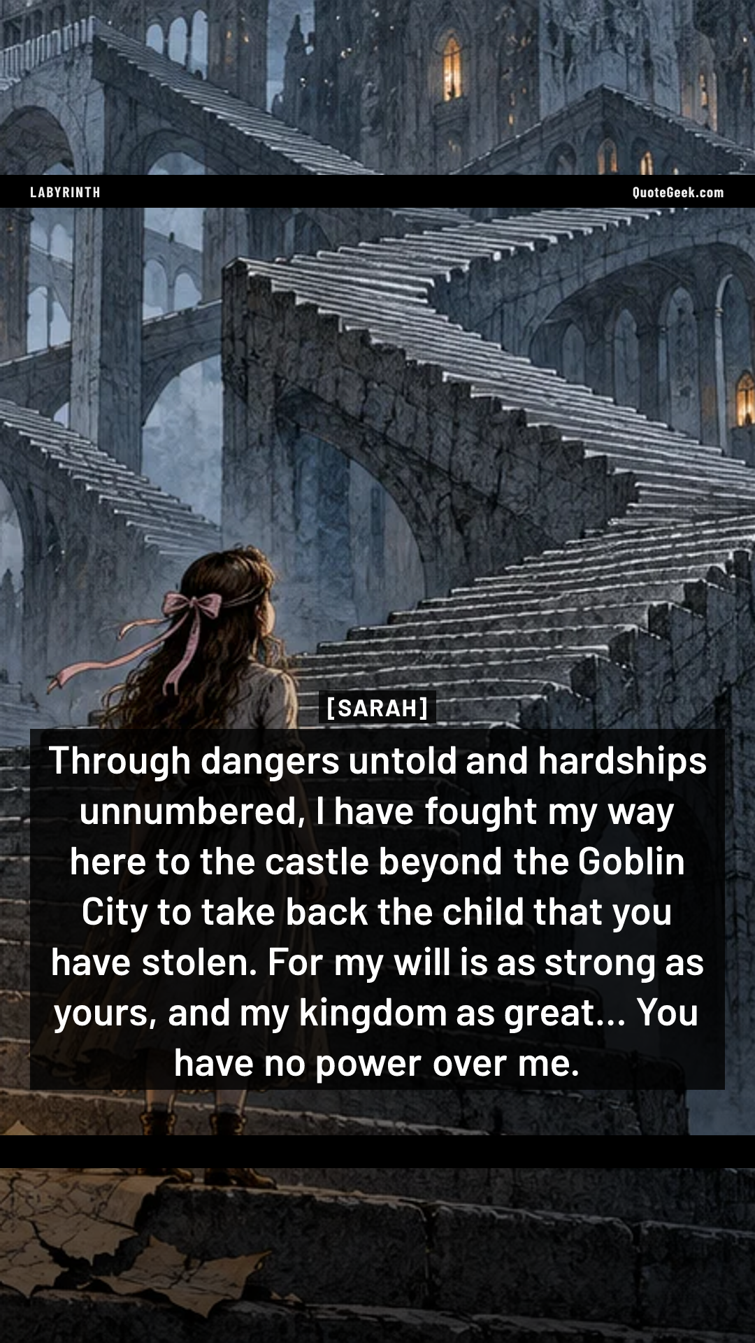 “Through dangers untold and hardships unnumbered, I have fought my way here to the castle beyond the Goblin City to take back the child that you have stolen. For my will is as strong as yours, and my kingdom as great... You have no power over me.” — Sarah · Labyrinth. Illustrated QuoteGeek card.