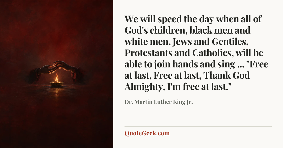 “We will speed the day when all of God's children, black men and white men, Jews and Gentiles, Protestants and Catholics, will be able to join hands and sing ... "Free at last, Free at last, Thank God Almighty, I'm free at last."” — Dr. Martin Luther King Jr.. Illustrated QuoteGeek card.