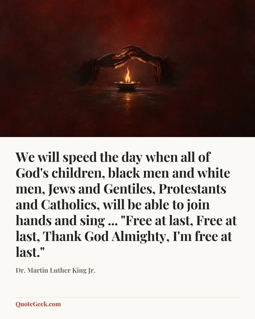 “We will speed the day when all of God's children, black men and white men, Jews and Gentiles, Protestants and Catholics, will be able to join hands and sing ... "Free at last, Free at last, Thank God Almighty, I'm free at last."” — Dr. Martin Luther King Jr.. Illustrated QuoteGeek card.