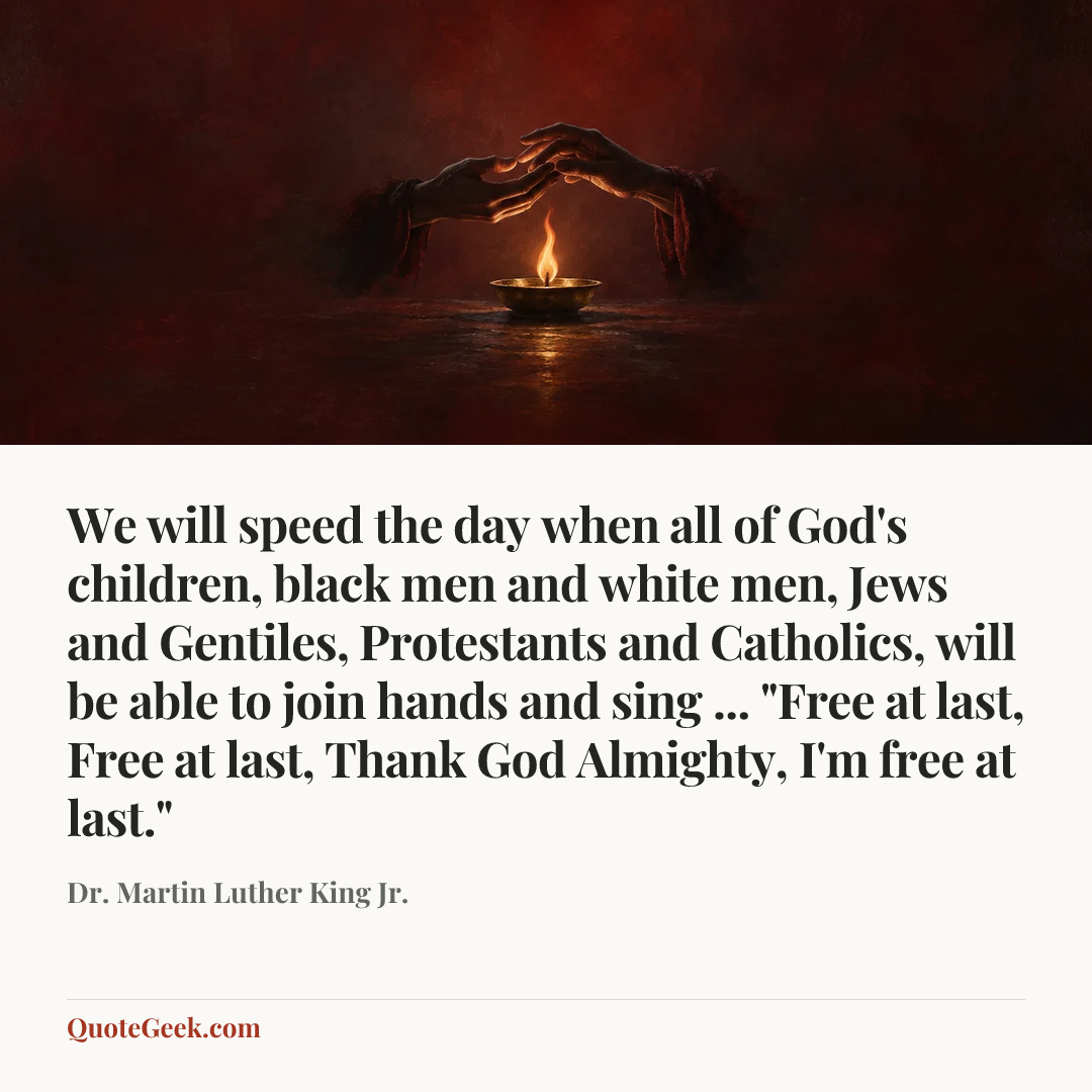 “We will speed the day when all of God's children, black men and white men, Jews and Gentiles, Protestants and Catholics, will be able to join hands and sing ... "Free at last, Free at last, Thank God Almighty, I'm free at last."” — Dr. Martin Luther King Jr.. Illustrated QuoteGeek card.