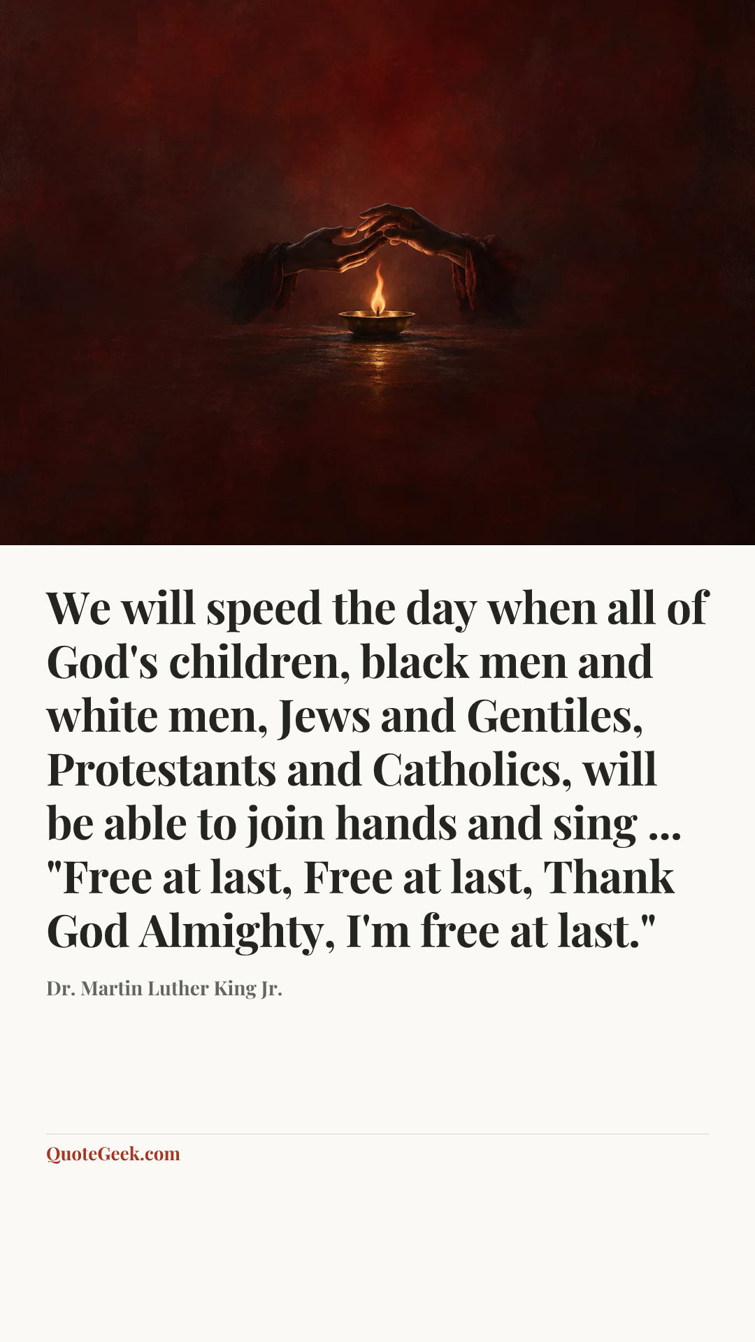 “We will speed the day when all of God's children, black men and white men, Jews and Gentiles, Protestants and Catholics, will be able to join hands and sing ... "Free at last, Free at last, Thank God Almighty, I'm free at last."” — Dr. Martin Luther King Jr.. Illustrated QuoteGeek card.