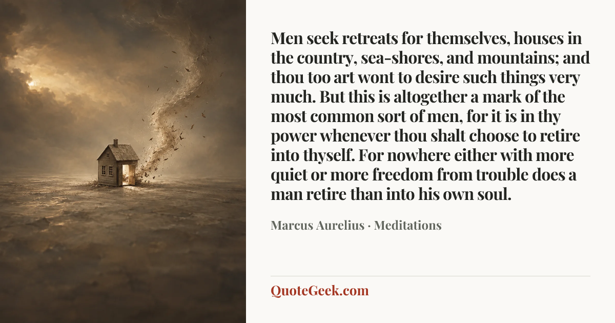 “Men seek retreats for themselves, houses in the country, sea-shores, and mountains; and thou too art wont to desire such things very much. But this is altogether a mark of the most common sort of men, for it is in thy power whenever thou shalt choose to retire into thyself. For nowhere either with more quiet or more freedom from trouble does a man retire than into his own soul.” — Marcus Aurelius · Meditations. Illustrated QuoteGeek card.