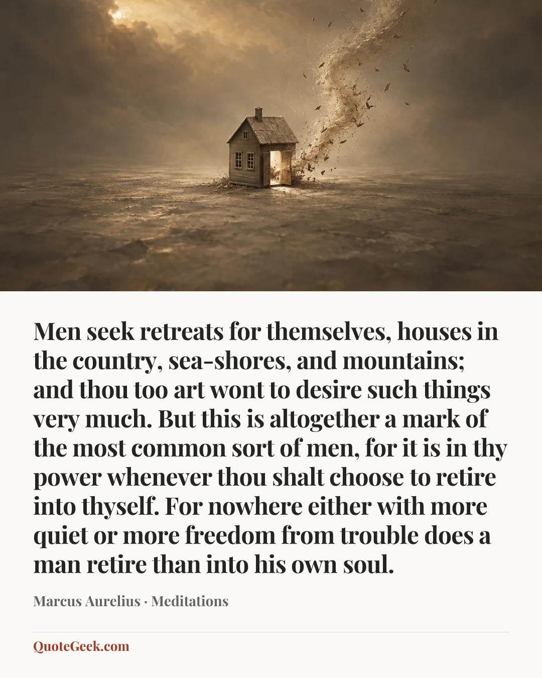 “Men seek retreats for themselves, houses in the country, sea-shores, and mountains; and thou too art wont to desire such things very much. But this is altogether a mark of the most common sort of men, for it is in thy power whenever thou shalt choose to retire into thyself. For nowhere either with more quiet or more freedom from trouble does a man retire than into his own soul.” — Marcus Aurelius · Meditations. Illustrated QuoteGeek card.