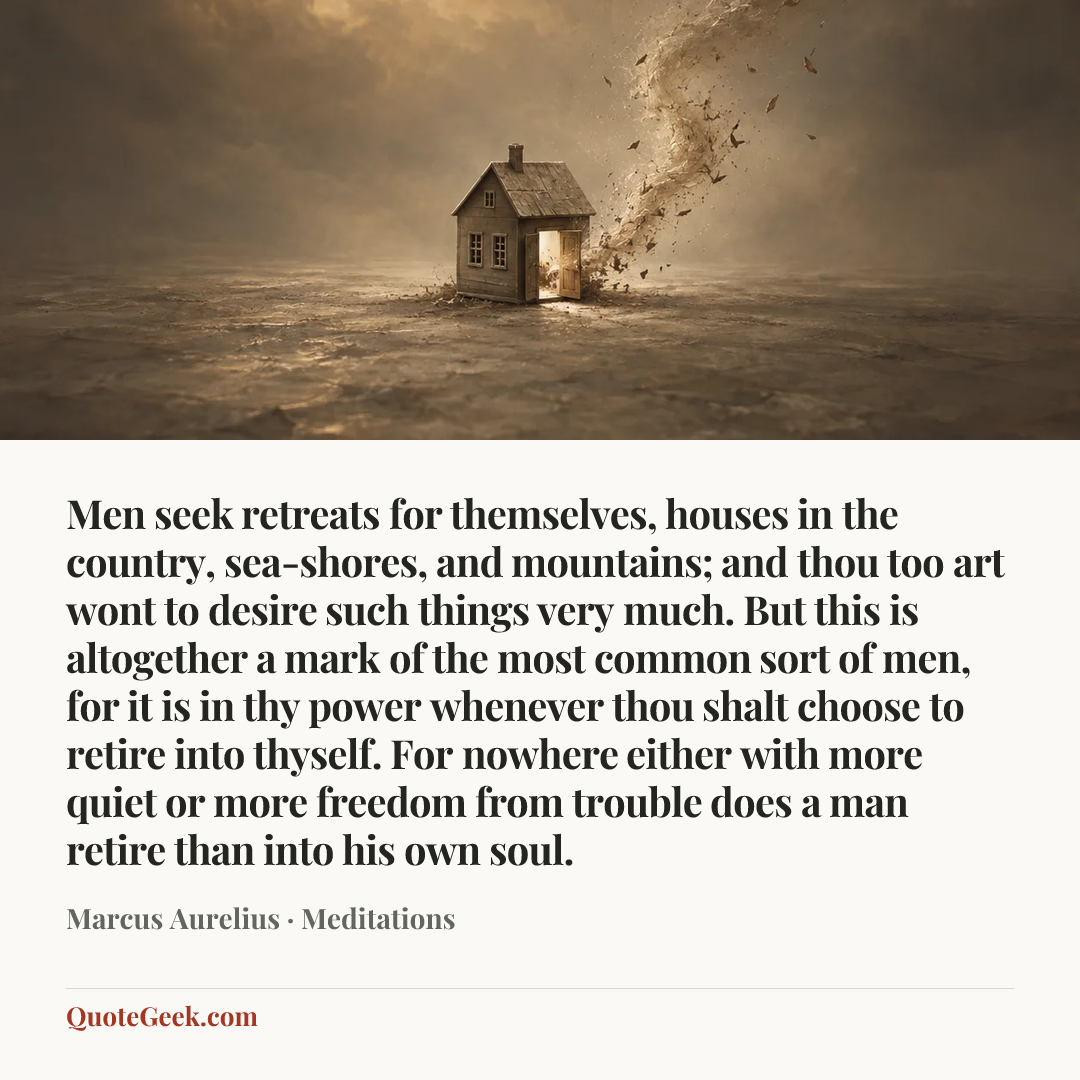 “Men seek retreats for themselves, houses in the country, sea-shores, and mountains; and thou too art wont to desire such things very much. But this is altogether a mark of the most common sort of men, for it is in thy power whenever thou shalt choose to retire into thyself. For nowhere either with more quiet or more freedom from trouble does a man retire than into his own soul.” — Marcus Aurelius · Meditations. Illustrated QuoteGeek card.