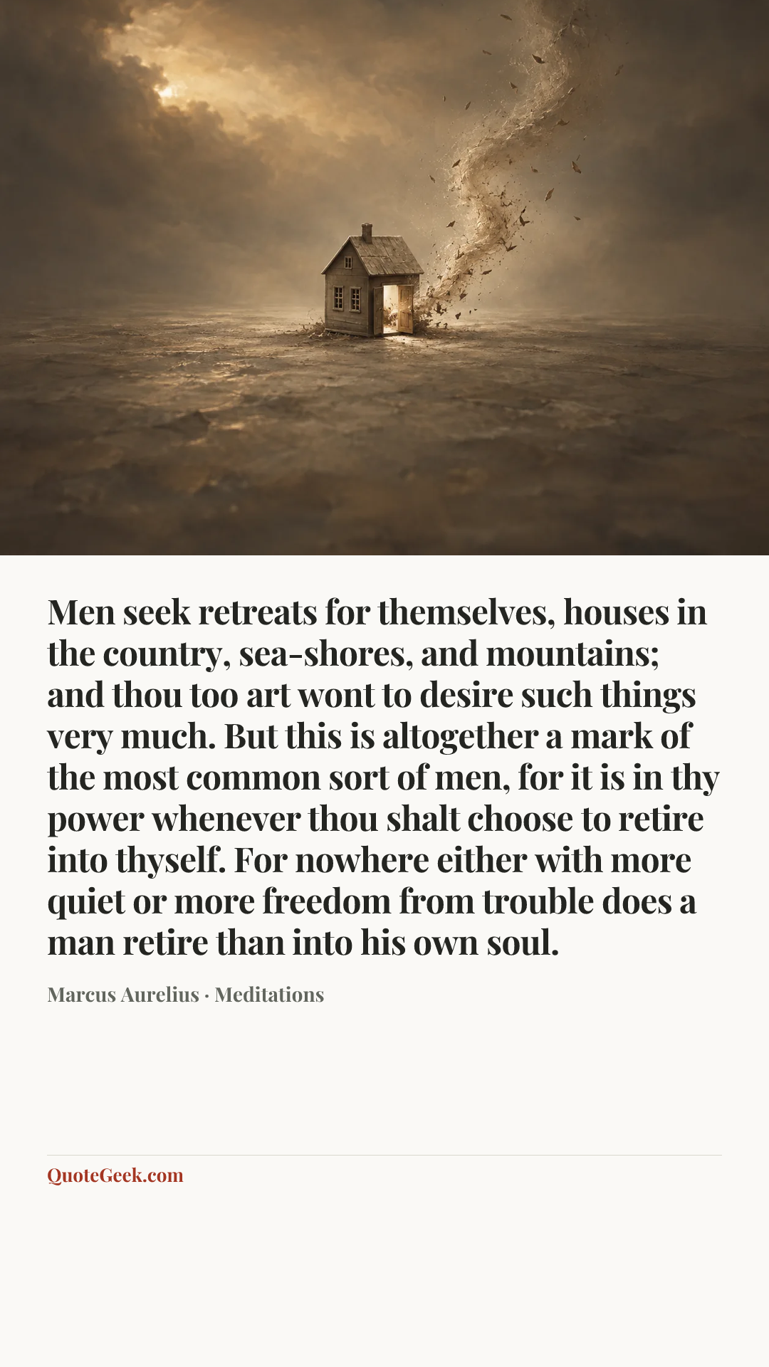 “Men seek retreats for themselves, houses in the country, sea-shores, and mountains; and thou too art wont to desire such things very much. But this is altogether a mark of the most common sort of men, for it is in thy power whenever thou shalt choose to retire into thyself. For nowhere either with more quiet or more freedom from trouble does a man retire than into his own soul.” — Marcus Aurelius · Meditations. Illustrated QuoteGeek card.