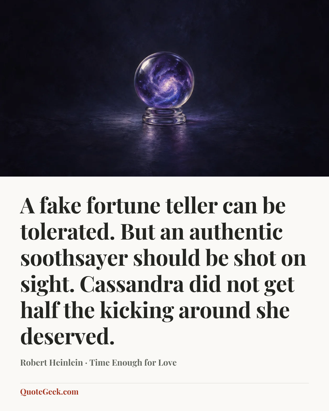 “A fake fortune teller can be tolerated. But an authentic soothsayer should be shot on sight. Cassandra did not get half the kicking around she deserved.” — Robert Heinlein · Time Enough for Love. Illustrated QuoteGeek card.