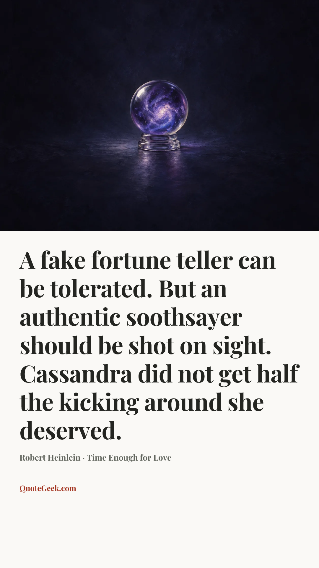 “A fake fortune teller can be tolerated. But an authentic soothsayer should be shot on sight. Cassandra did not get half the kicking around she deserved.” — Robert Heinlein · Time Enough for Love. Illustrated QuoteGeek card.