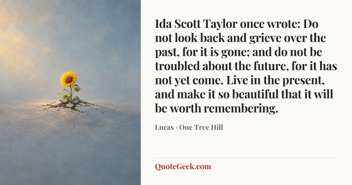 “Ida Scott Taylor once wrote: Do not look back and grieve over the past, for it is gone; and do not be troubled about the future, for it has not yet come. Live in the present, and make it so beautiful that it will be worth remembering.” — Lucas · One Tree Hill. Illustrated QuoteGeek card.