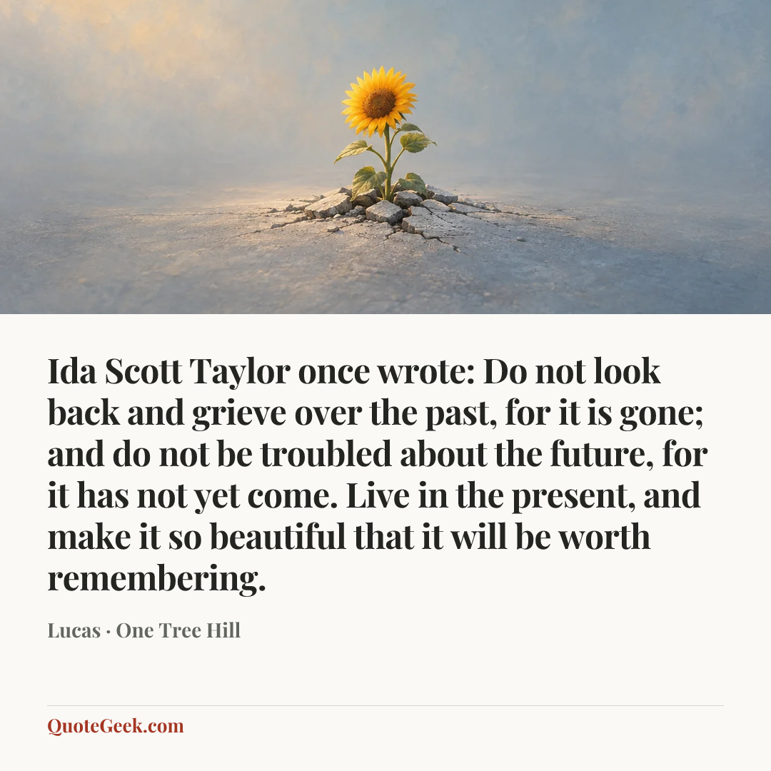 “Ida Scott Taylor once wrote: Do not look back and grieve over the past, for it is gone; and do not be troubled about the future, for it has not yet come. Live in the present, and make it so beautiful that it will be worth remembering.” — Lucas · One Tree Hill. Illustrated QuoteGeek card.