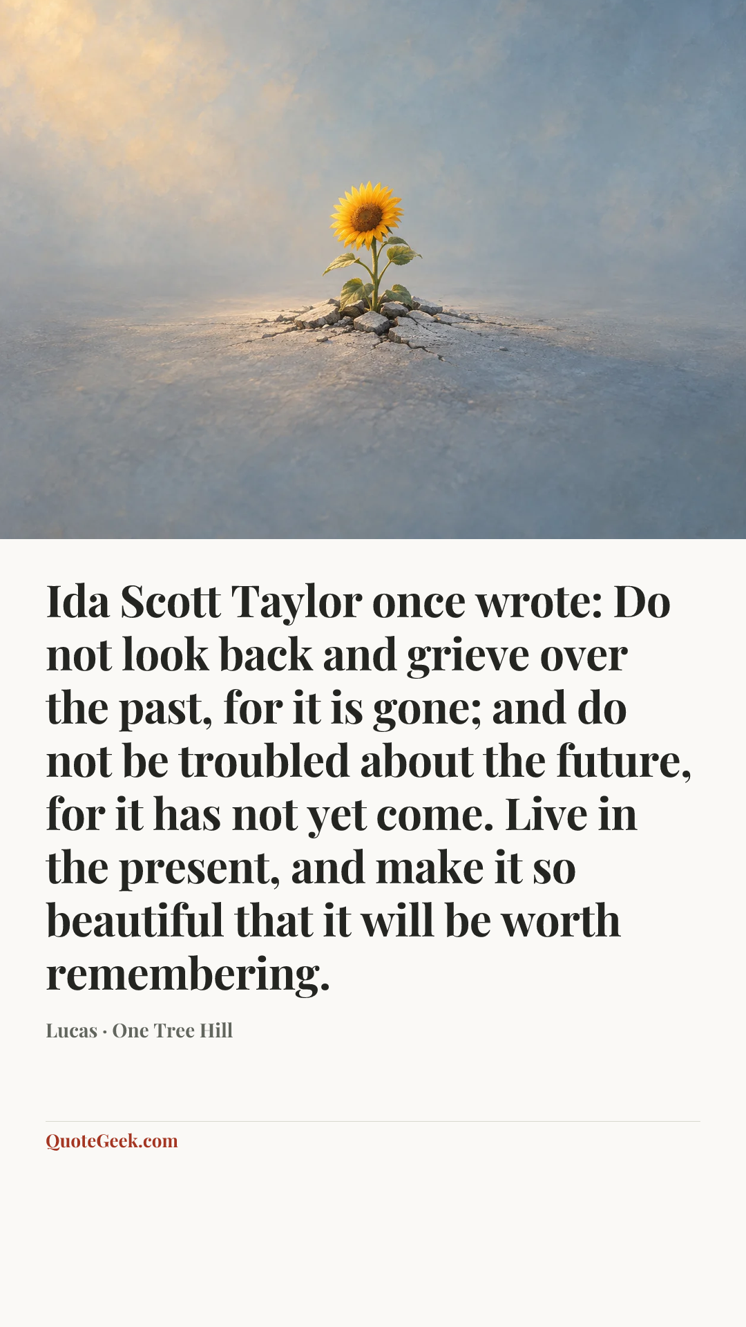 “Ida Scott Taylor once wrote: Do not look back and grieve over the past, for it is gone; and do not be troubled about the future, for it has not yet come. Live in the present, and make it so beautiful that it will be worth remembering.” — Lucas · One Tree Hill. Illustrated QuoteGeek card.