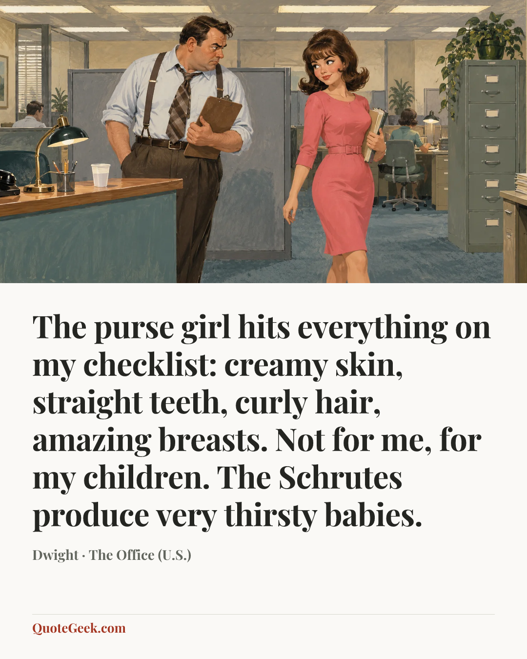 “The purse girl hits everything on my checklist: creamy skin, straight teeth, curly hair, amazing breasts. Not for me, for my children. The Schrutes produce very thirsty babies.” — Dwight · The Office (U.S.). Illustrated QuoteGeek card.