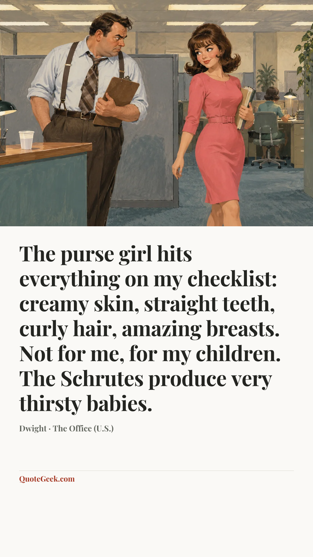“The purse girl hits everything on my checklist: creamy skin, straight teeth, curly hair, amazing breasts. Not for me, for my children. The Schrutes produce very thirsty babies.” — Dwight · The Office (U.S.). Illustrated QuoteGeek card.