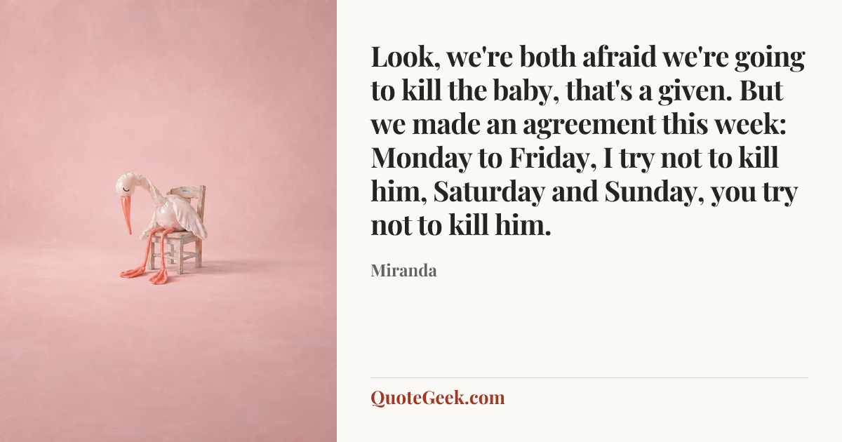 “Look, we're both afraid we're going to kill the baby, that's a given. But we made an agreement this week: Monday to Friday, I try not to kill him, Saturday and Sunday, you try not to kill him.” — Miranda. Illustrated QuoteGeek card.