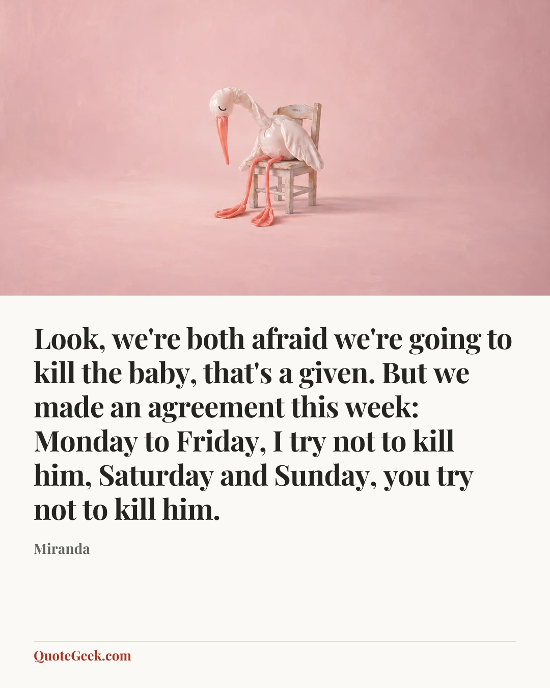 “Look, we're both afraid we're going to kill the baby, that's a given. But we made an agreement this week: Monday to Friday, I try not to kill him, Saturday and Sunday, you try not to kill him.” — Miranda. Illustrated QuoteGeek card.