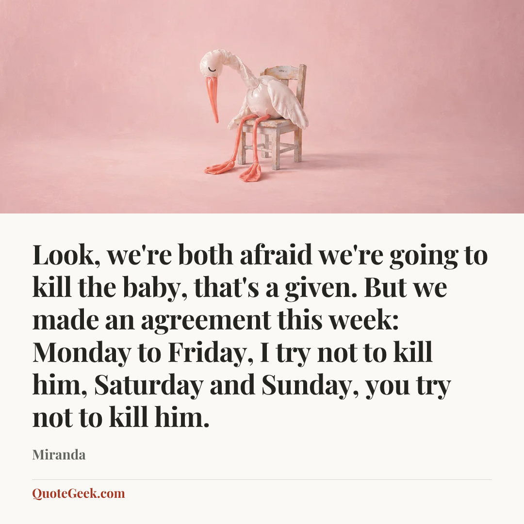 “Look, we're both afraid we're going to kill the baby, that's a given. But we made an agreement this week: Monday to Friday, I try not to kill him, Saturday and Sunday, you try not to kill him.” — Miranda. Illustrated QuoteGeek card.