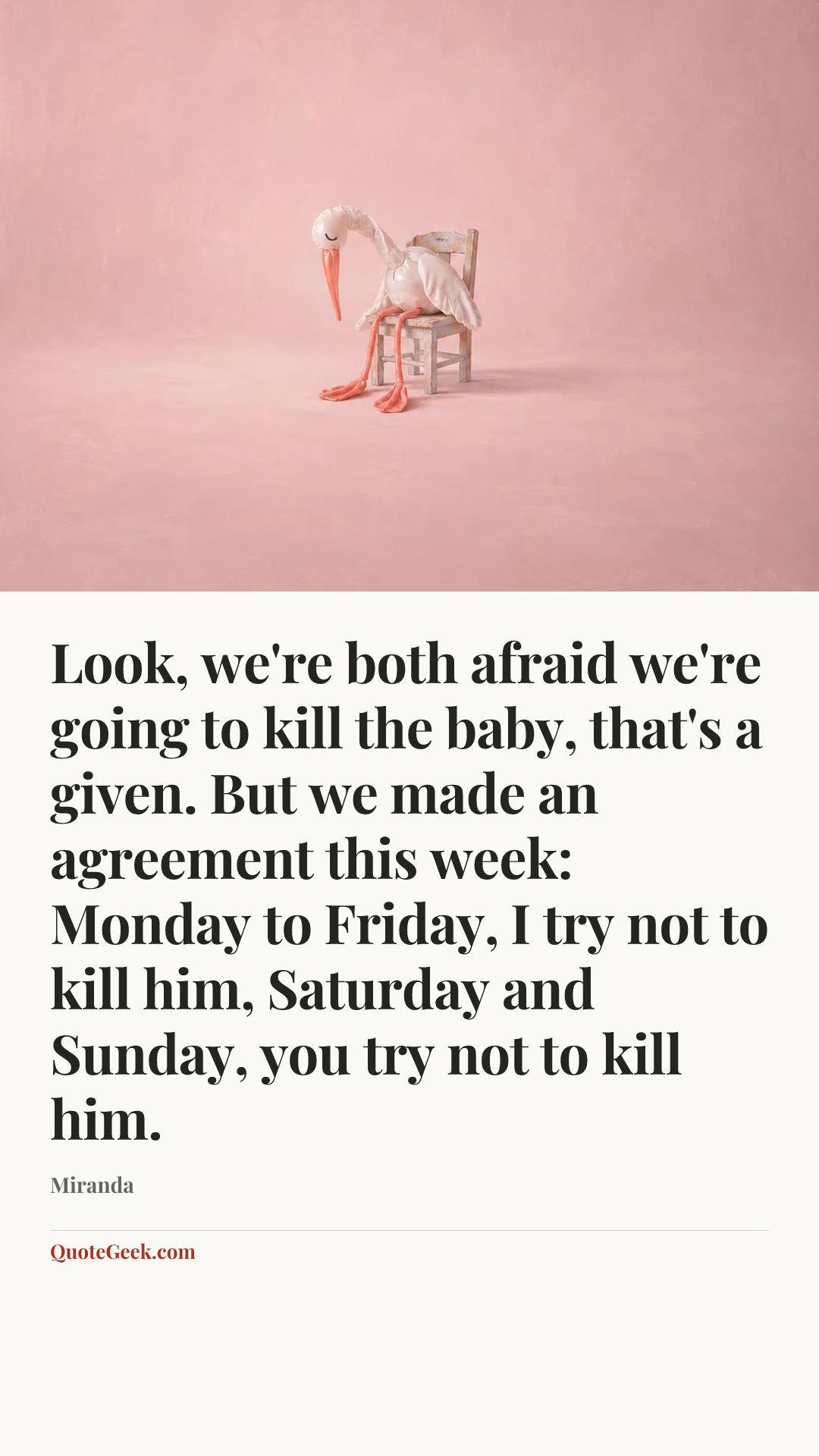 “Look, we're both afraid we're going to kill the baby, that's a given. But we made an agreement this week: Monday to Friday, I try not to kill him, Saturday and Sunday, you try not to kill him.” — Miranda. Illustrated QuoteGeek card.