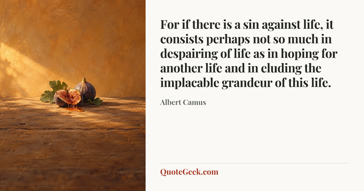 “For if there is a sin against life, it consists perhaps not so much in despairing of life as in hoping for another life and in eluding the implacable grandeur of this life.” — Albert Camus. Illustrated QuoteGeek card.
