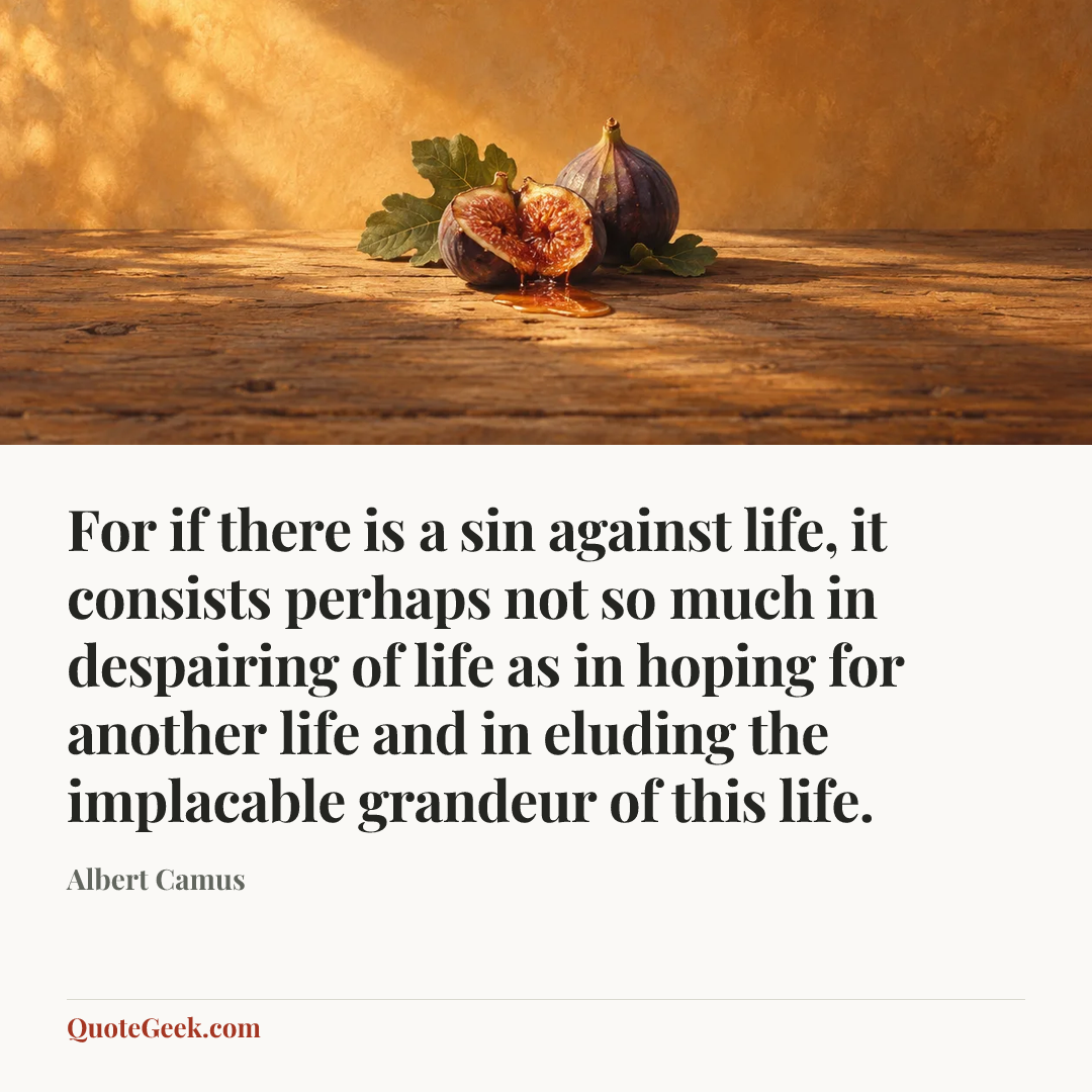 “For if there is a sin against life, it consists perhaps not so much in despairing of life as in hoping for another life and in eluding the implacable grandeur of this life.” — Albert Camus. Illustrated QuoteGeek card.