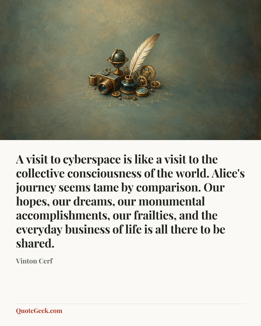 “A visit to cyberspace is like a visit to the collective consciousness of the world. Alice's journey seems tame by comparison. Our hopes, our dreams, our monumental accomplishments, our frailties, and the everyday business of life is all there to be shared.” — Vinton Cerf. Illustrated QuoteGeek card.
