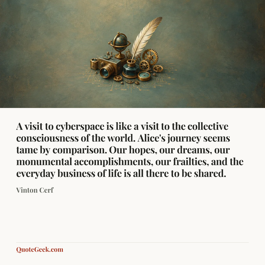 “A visit to cyberspace is like a visit to the collective consciousness of the world. Alice's journey seems tame by comparison. Our hopes, our dreams, our monumental accomplishments, our frailties, and the everyday business of life is all there to be shared.” — Vinton Cerf. Illustrated QuoteGeek card.