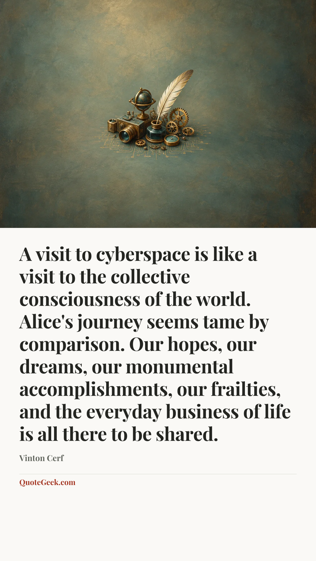 “A visit to cyberspace is like a visit to the collective consciousness of the world. Alice's journey seems tame by comparison. Our hopes, our dreams, our monumental accomplishments, our frailties, and the everyday business of life is all there to be shared.” — Vinton Cerf. Illustrated QuoteGeek card.