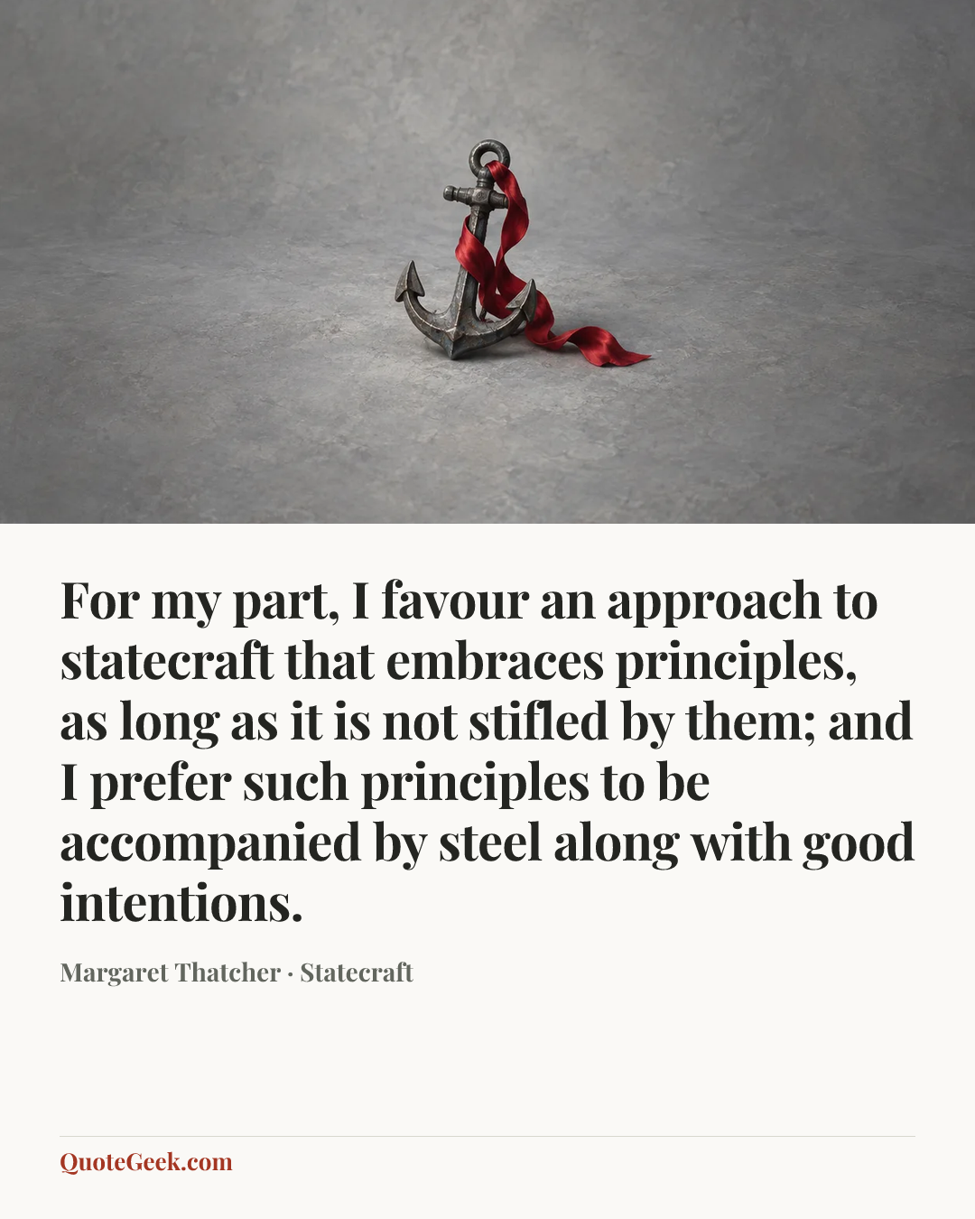 “For my part, I favour an approach to statecraft that embraces principles, as long as it is not stifled by them; and I prefer such principles to be accompanied by steel along with good intentions.” — Margaret Thatcher · Statecraft. Illustrated QuoteGeek card.