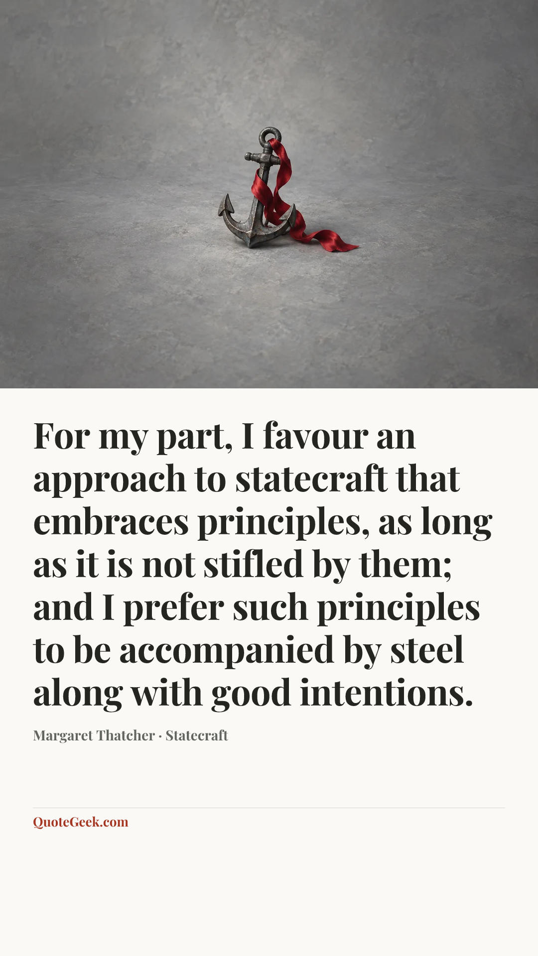 “For my part, I favour an approach to statecraft that embraces principles, as long as it is not stifled by them; and I prefer such principles to be accompanied by steel along with good intentions.” — Margaret Thatcher · Statecraft. Illustrated QuoteGeek card.