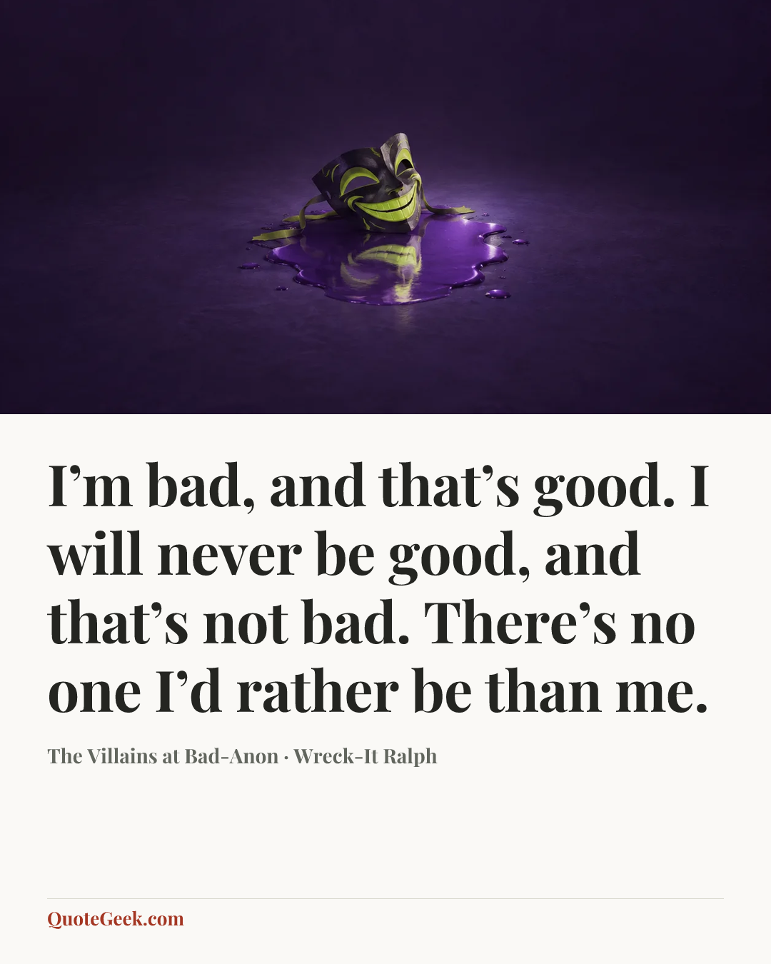 “I’m bad, and that’s good. I will never be good, and that’s not bad. There’s no one I’d rather be than me.” — The Villains at Bad-Anon · Wreck-It Ralph. Illustrated QuoteGeek card.