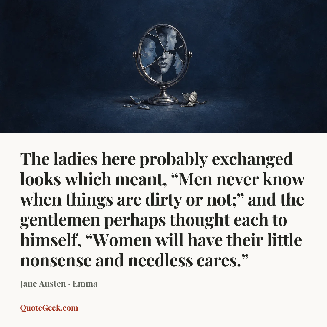“The ladies here probably exchanged looks which meant, “Men never know when things are dirty or not;” and the gentlemen perhaps thought each to himself, “Women will have their little nonsense and needless cares.”” — Jane Austen · Emma. Illustrated QuoteGeek card.