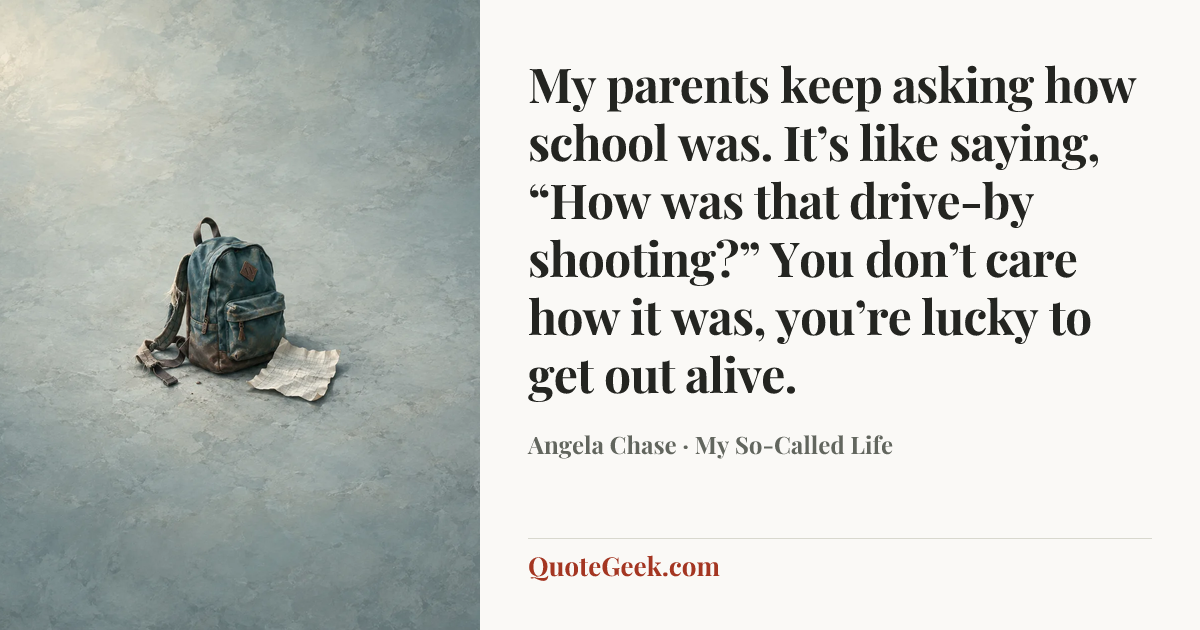 “My parents keep asking how school was. It’s like saying, “How was that drive-by shooting?” You don’t care how it was, you’re lucky to get out alive.” — Angela Chase · My So-Called Life. Illustrated QuoteGeek card.