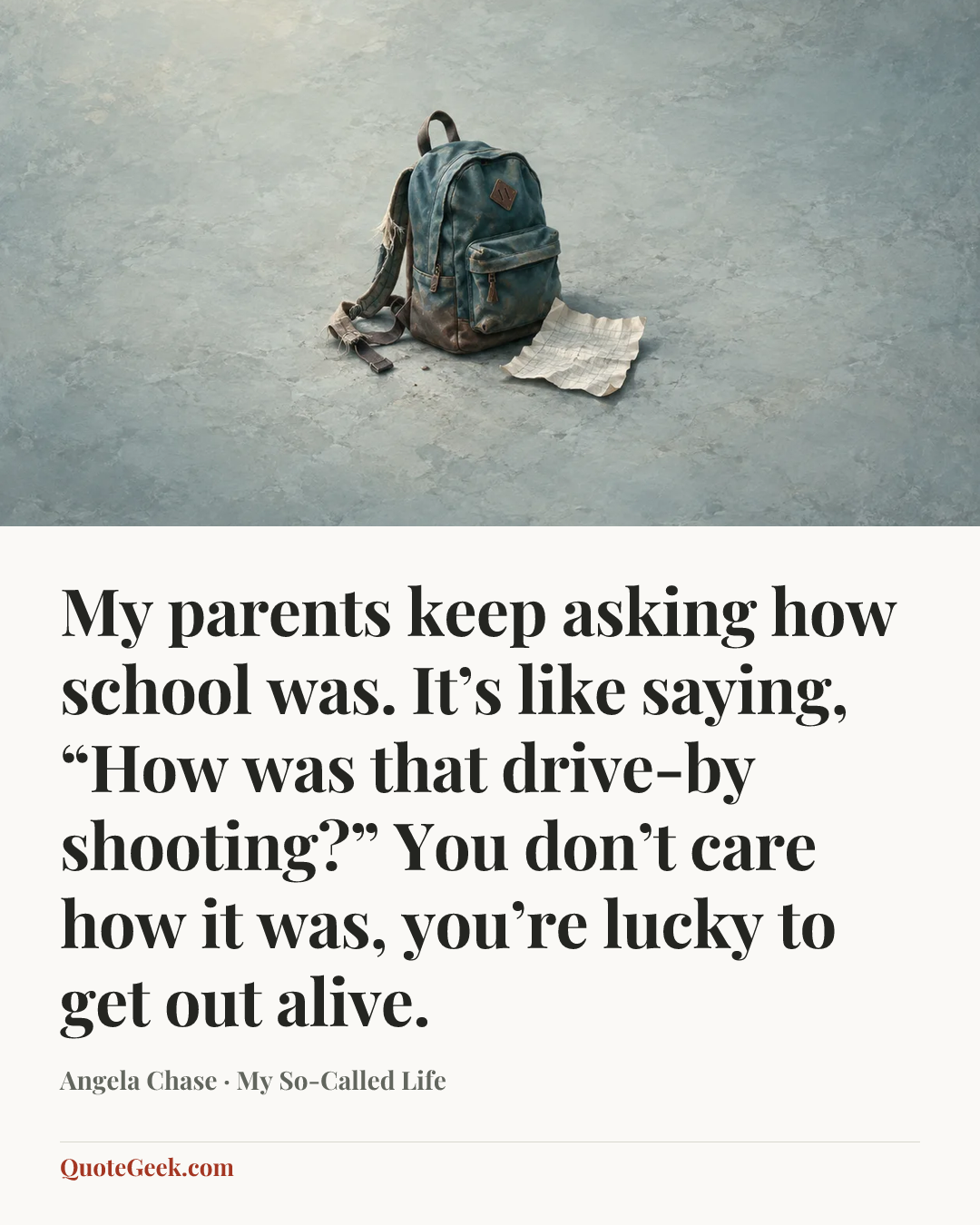 “My parents keep asking how school was. It’s like saying, “How was that drive-by shooting?” You don’t care how it was, you’re lucky to get out alive.” — Angela Chase · My So-Called Life. Illustrated QuoteGeek card.