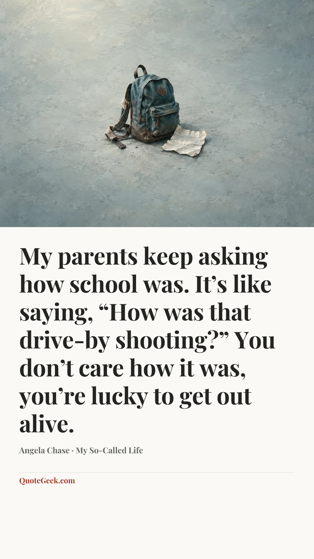 “My parents keep asking how school was. It’s like saying, “How was that drive-by shooting?” You don’t care how it was, you’re lucky to get out alive.” — Angela Chase · My So-Called Life. Illustrated QuoteGeek card.